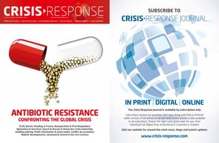 ANTIBIOTIC RESISTANCE
CONFRONTING THE GLOBAL CRISIS
CRISISRESPONSEVOL :1 2 | ISSUE:1 | SEPTEMBER 2016 WWW.C R I SI S-RESPO NSE.CO M J O U R N A L
PLUS: Brexit; Flooding in France; Nanoparticles & First Responders;
Agriculture & terrorism; Search & Rescue in Antarctica; Crisis leadership;
Stability policing; Public information & social media; Conflict de-escalation;
Robotic developments; Command & Control in the 21st Century
SUBSCRIBE TO
CRISISRESPONSE JOURNAL
IN PRINT | DIGITAL | ONLINE
The Crisis Response Journal is available by subscription only
Subscribers receive our quarterly hard copy, along with iPad or Android
tablet version. A full archive of all past and current articles is also available
to all subscribers. Choose the right subscription plan for you, from
Individual Full, Digital Only, Institutional & Corporate or Student
Visit our website for around-the-clock news, blogs and events updates
www.crisis-response.com
 
