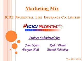 ICICI PRUDENTIAL LIFE INSURANCE CO. LIMITED
Marketing Mix
Project Submitted By
Saba Khan Kedar Desai
Darpan Koli Manik Ashtekar
Year 2015-2016
 