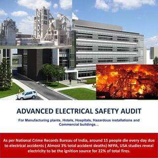 As per National Crime Records Bureau of India, around 15 people die every day due
to electrical accidents ( Almost 3% total accident deaths) NFPA, USA studies reveal
electricity to be the ignition source for 22% of total fires.
ADVANCED ELECTRICAL SAFETY AUDIT
For Manufacturing plants, Hotels, Hospitals, Hazardous installations and
Commercial buildings…
 