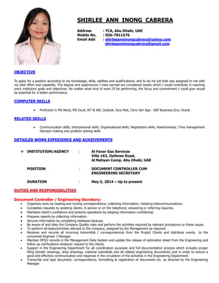 SHIRLEE ANN INONG CABRERA
Address : TCA, Abu Dhabi, UAE
Mobile No. : 056-7811576
Email Add : shirleeanninongcabrera@yahoo.com
shirleeanninongcabrera@gmail.com
OBJECTIVE
To apply for a position according to my knowledge, skills, abilities and qualifications; and to do my job that was assigned to me with
my best effort and capability. The degree and experiences I have earned are considered assets which I could contribute in reaching
one’s institution goals and objectives. No matter what kind of work I’ll be performing, the focus and commitment I could give would
be essential for a better performance.
COMPUTER SKILLS
 Proficient in MS Word, MS Excel, W7 & W8, Outlook, Gice Mail, Citrix Xen App - SAP Business One, Oracle
RELATED SKILLS
 Communication skills; Interpersonal skills; Organizational skills; Negotiation skills; Assertiveness; Time management
Decision making and problem solving skills
DETAILED WORK EXPERIENCE AND ACHIEVEMENTS
 INSTITUTION/AGENCY : Al Fanar Gas Services
Villa 163, Defense Road,
Al Nahyan Camp, Abu Dhabi, UAE
POSITION : DOCUMENT CONTROLLER CUM
ENGINEERING SECRETARY
DURATION : May 5, 2014 – Up to present
DUTIES AND RESPONSIBILITIES
Document Controller / Engineering Secretary:
 Organizes work by reading and routing correspondence; collecting information; initiating telecommunications.
 Completes requests by greeting clients, in person or on the telephone; answering or referring inquiries.
 Maintains client’s confidence and protects operations by keeping information confidential.
 Prepares reports by collecting information.
 Secures information by completing database backups.
 Be aware of and obey the Company Quality rules and perform the activities required by relevant procedures on these issues.
 To perform all tasks/activities relevant to the company, assigned by the Management as required.
 Receives and records all incoming transmittal / correspondences from the Project Clients and distribute evenly to the
concerned Engineer / Manager
 Maintain RFQ’s records in the Management Data System and update the release of estimation sheet from the Engineering and
follow up clarifications whatever request to the clients.
 Support in the Engineering Department for all coordination purposes and full documentation process which includes proper
filing (tender drawings, shop drawings, material submittals and all related engineering documents) and in order to ensure a
good and effective communication and response in the circulation of the activities in the Engineering Department.
 Transcribe and type document, correspondence, formatting & registration of documents etc. as directed by the Engineering
Manager.
 