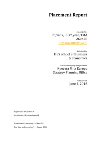 Placement Report
Submittedby:
Bijvank, R. 3rd year, TMA
260428
Roy.Bijvank@hva.nl
Submittedto:
HES School of Business
& Economics
Internship Company&Department:
Kyocera Mita Europe
Strategy Planning Office
Publishedon:
June 4, 2016
Supervisor: Mrs. Fukui, M.
Coordinator: Mrs. Ono-Boots,M.
Start Date forInternship: 1st May 2011
End Date for Internship: 31th August 2011
 