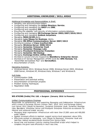 2 of 6
ADDITIONAL KNOWLEDGE / SKILL AREAS
Additional Knowledge and Responsibilities in Brief:
 Handling user accounts/share folders.
 Configuring and managing the Active Directory Service.
 Configuring and managing the DHCP and DNS.
 Configuring and managing IIS.
 Ensuring the reliability and security of information systems database.
 Configuring and managing MS Exchange Server 2003/2007/2010/2013.
 Configuring and managing Outlook Anywhere.
 Managing MOM/SCOM alerts.
 Managing Lync/Skype for Business clients.
 Managing MS Office Communications Server 2007/2013
 Working knowledge of Cisco IronPort ESA
 Managing Windows Server 2008/2012
 Managing Symantec Enterprise Vault
 Managing Symantec Message Labs
 Managing Proofpoint Enterprise Protection
 Managing Symantec Net Backup
 Managing Exchange Online (Office 365)
 Worked on 1st and 2nd Line Support for BlackBerry Enterprise Server.
 Worked on IT Service Management (ITSM) tools like BMC Remedy 7.6,
“AdventNet ServiceDesk Plus” and ServiceNow.
 Documentation of work.
Operating Systems:
 Windows Server 2012, Windows Server 2008, Windows Server 2003, Windows
2000 Server, Windows XP, Windows Vista, Windows 7 and Windows 8.
Soft Skills:
 Communication Skills
 Presentation and technical writing
 Documentation of technical projects
 Problem Solving Techniques
 Negotiation Skills
PROFESSIONAL EXPERIENCE
WS ATKINS (India) Pvt. Ltd. ● Gurgaon (January 2016 to Present)
Unified Communications Engineer
Responsible for administering and supporting Messaging and Collaboration Infrastructure
which consist of Exchange Servers (version 2007, 2010, 2013 and Exchange Online),
Lync Server 2013 (Skype for Business), Symantec Enterprise Vault, Symantec Message
Labs, BlackBerry Enterprise Server and Proofpoint Enterprise Protection as solutions for
inbound and outbound emails security.
 Managing large organization infrastructure with more than 27,000 users and 400,000
public folders.
 Applied incessant efforts to maintain support service level agreement above 95%.
 Effectively worked on messaging, Lync (Skype for Business), Enterprise Vault and
mail-flow related escalated issues received from Service Desk.
 Saved time and business costs by creating PowerShell scripts which helped to
complete the given task efficiently in much less time.
 