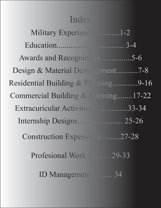 Index
		
Military Experience.............1-2
Education.................................. 3-4
Awards and Recognitions................5-6
Design & Material Development...........7-8
Residential Building & Planning.............9-16
Commercial Building & Planning........17-22
Extracuricular Activities..................33-34
Internship Designs....................... 25-26
Construction Experience..........27-28
Profesional Work............ 29-33
ID Management........... 34
 