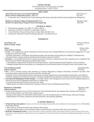 ANUSHA TIWARI
2147 Newhall Street, #214 Santa Clara, CA 95050
a1tiwari@scu.edu, +1-669-777-8319
EDUCATION
Santa Clara University, Leavey School of Business Santa Clara, CA
Master of Science Information Systems GPA: 3.5 Dec 2015
• Coursework: Java, Virtualization & Cloud Computing, Data Science, Big Data, Software Project & Operations Management
Rashtreeya Vidyalaya College of Engineering (R.V.C.E) Bangalore, India
Bachelor of Engineering in Computer Science and Engineering May 2009
TECHNICAL SKILLS
• Programming Languages: Java, SQL, C#, JQuery, Python
• Framework: ASP.NET 4.0,VB.NET, Visual Studio Coded UI
• Tools & Platform: Microsoft Visual Studio, Eclipse, Microsoft SQL server
• Certifications: Microsoft Certified Technology Specialist - .Net framework 4.0
EXPERIENCE
Tesla Motors, Inc. Fremont, California
Business Systems Analyst June 2015
Infosys Chennai, India
Senior Software Engineer 2012-2013
• Avatar - It is an application used for automating test bed executions across multiple platforms for any particular engagement. It is used
for regression and system testing
• Defining requirements, coordinating, lead planning meetings with developers and presenting user feedback to leadership team.
• Designed intuitive, elegant interfaces and framework development based on Coded UI
• XConnect - Customizable Web Portal for internal and external customers to automate process flows spanning diverse capabilities like
Project Initiation, Pipeline Management and Monitoring Control
• Understand user requirements and define functional specifications. Analyzed and prioritized development of new tool features
• Managed design/build/test/release phases by coordinating with cross-functional product development teams while leading a team.
Torrent Pharmaceuticals Ahmedabad, India
Software Engineer 2010-2012
• SFA - Tool to automate business tasks pertaining to Customer Management, Employee Performance Evaluation and Sales while
promoting seamless information flow between head office and field staff
• Analyzed, reviewed and translated business requirements into design specifications mirroring product functionality across platforms
• Database modeling and development of features including Campaign Planning, Reporting, Liquidation and Sales Incentive Intimation
• Asset and Call Management System Manager - A workflow based, online management system used by the IT Helpdesk employees to
control the Asset and Call Management operations for multiple roles
• Contrived functional specifications with system flow charts
• Implementation of modules including Role Assignment, Master Creation and Reporting and Charting
Renaissance Technologies Bangalore, India
Software Engineer 2009-2010
• Worked on developing the Toyota UTrust Car Portal for Toyota Kirloskar Motors, that integrates Sales, Purchase and Exchange of
Toyota and Non Toyota’s cars with Toyota’s legacy systems
• Design and Development of Administrator and Customer views for including features of vehicle buying, selling and exchange
• Implementation of inventory comparison and report generation with exporting capabilities
ACADEMIC PROJECTS
• Airline On-time data analysis: Analysis of airline on-time dataset having fields such as flight arrivals and departures for all US airlines
using Python libraries.
• Data collection, cleaning and performing exploratory data analysis
• Generated multiple maps to answer questions related to airport efficiency, passenger traffic and revenue generation
• Draft Day Management System: A system that allows scouts to quantify college soccer players based on varied statistics from recent
performances thus making the selection process more transparent. Core business processes include managing/generating player stats and
wish lists
• Created Multi-Level structure charts and data flow diagrams depicting system interaction
• Implemented the User Interface including CRUD operations for the above processes, along with dashboards to generate reports
 