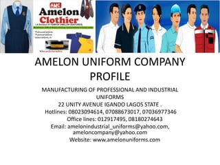AMELON UNIFORM COMPANY
PROFILE
MANUFACTURING OF PROFESSIONAL AND INDUSTRIAL
UNIFORMS
22 UNITY AVENUE IGANDO LAGOS STATE .
Hotlines: 08023094614, 07088673017, 07036977346
Office lines: 012917495, 08180274643
Email: amelonindustrial_uniforms@yahoo.com,
ameloncompany@yahoo.com
Website: www.amelonuniforms.com
 