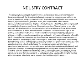INDUSTRY CONTRACT
The company has participated upon invitation by ifako ijaiye local government council
Government through the Department of deputy chairman to produce school uniforms for
public schools areas, Dangote cement contract, chemstar/fine coat paints, bells Educational
services, syed constructions, president paints, delli foods limited, Alheri services
sokoto,baptist missions schools, Kingfield schools, Kingsville school Abuja, korecom group of
schools Abuja, alhazar schools lokoja, Admark constructions. These are some of our jobs
executed. We Amelon uniform company was invited to participate on Trade & Investment
mission in republic of Benin, Amelon uniform company is a leader in its own right in the
clothing and textile industry. It has developed and maintains a market and products line
which are reliable, possessing competitiveness and quality with reasonable pricing affordable
by all industrial and corporate sector. One of the new product lines the company wishes to
enter is to focus on developing local skill through its localization programmes and providing
textile training courses for the people, particularly women and girls who are coming out from
vocational centers, schools and villages. The company envisages using its large and
experienced local workforce to run training courses in textile to unemployed individuals and
graduates. It believes in meaningful engagement and participation in manufacturing of all
industrial uniforms and textile industry. By running training programs, the company would
contribute to raise the living standards as well as promoting a sustainable living for families
with clothing and other basic textile products for the citizens of this country.
 