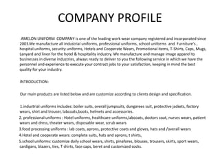 COMPANY PROFILE
AMELON UNIFORM COMPANY is one of the leading work wear company registered and incorporated since
2003.We manufacture all industrial uniforms, professional uniforms, school uniforms and Furniture's ,
hospital uniforms, security uniforms, Hotels and Cooperate Wears, Promotional items, T-Shirts, Caps, Mugs,
Lanyard and linen for the hotel & hospitality industry. We manufacture and manage image apparel to
businesses in diverse industries, always ready to deliver to you the following service in which we have the
personnel and experience to execute your contract jobs to your satisfaction, keeping in mind the best
quality for your industry.
INTRODUCTION:
Our main products are listed below and are customize according to clients design and specification.
1.industrial uniforms includes: boiler suits, overall jumpsuits, dungarees suit, protective jackets, factory
wears, shirt and trouser, labcoats,boots, helmets and accessories.
2. professional uniforms : Hotel uniforms, healthcare uniforms,labcoats, doctors coat, nurses wears, patient
wears and dress, theater wears, disposable wear, scrub wears
3.food processing uniforms : lab coats, aprons, protective coats and gloves, hats and /overall wears
4.Hotel and cooperate wears: complete suits, hats and aprons, t shirts,
5.school uniforms: customize daily school wears, shirts, pinafores, blouses, trousers, skirts, sport wears,
cardigans, blazers, ties, T shirts, face caps, beret and customized socks.
 