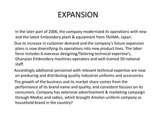 EXPANSION
In the later part of 2006, the company modernized its operations with new
and the latest Embroidery plant & equipment from TAJIMA, Japan.
Due to increase in customer demand and the company's future expansion
plans is now diversifying its operations into new product lines. The labor
force includes 6 overseas designing/Tailoring technical expertise's,
Ghanaian Embroidery machines operators and well-trained 50 national
staff.
Accordingly additional personnel with relevant technical expertise are now
on producing and distributing quality industrial uniforms and accessories.
The growth of the business and its market share comes from the
performance of its brand name and quality, and consistent focuses on its
consumers. Company has extensive advertisement & marketing campaign
through Medias and radios, which brought Amelon uniform company as
household brand in the country?
 