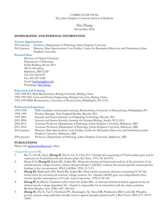 CURRICULUM VITAE
The Johns Hopkins University School of Medicine
Hui Zhang
November 2016
DEMOGRAPHIC AND PERSONAL INFORMATION
Current Appointments
2016-present Professor, Department of Pathology, Johns Hopkins University
2012-present Director, Mass Spectrometry Core Facility, Center for Biomarker Discovery and Translation, Johns
Hopkins University
Personal Data
Division of Clinical Chemistry
Department of Pathology
Smith Building, Room 4011
400 N. Broadway
Baltimore, MD 21287
Tel: 410-502-8149
Fax: 443-287-6388
Email: huizhang@jhu.edu
Homepage: Hui Zhang
Education and Training
1985-1989 B.S. Plant Biochemistry, Beijing University, Beijing, China
1989-1992 M.S. Gene and Protein Engineering, Beijing University, Beijing, China
1993-1999 PhD. Biochemistry, University of Pennsylvania, Philadelphia, PA, USA
Professional Experience
1993-1998 PhD. Candidate and research assistant, Biochemistry, University of Pennsylvania, Philadelphia, PA
1998-1999 Product Manager, New England Biolabs, Beverly, MA
1999-2001 Scientist and Senior Scientist, Cell Signaling Technology, Beverly, MA
2001-2006 Scientist and Senior Scientist, Institute for Systems Biology, Seattle, WA, USA
2006-2011 Assistant Professor, Department of Pathology, Johns Hopkins University, Baltimore, MD
2011-2016 Associate Professor, Department of Pathology, Johns Hopkins University, Baltimore, MD
2012-present Director, Mass Spectrometry Core Facility, Center for Biomarker Discovery and Translation, Johns
Hopkins University, Baltimore, MD
2016-present Professor, Department of Pathology, Johns Hopkins University, Baltimore, MD
PUBLICATIONS:
Please visit updated publications online.
Original Research [OR]
1. Bao Y, Chu R, Han J, Zhang H, Pan N, Gu X, Chen Z-L. Cloning and sequencing of Trichosanthin gene and its
expression in Escherichia coli and tobacco plant. Sci China. 1993; 36: 669-676.
2. Sheng Z-H, Zhang H, Barchi RL, Kallen RG. Molecular cloning and functional analysis of the promoter of rat
skeletal muscle voltage-sensitive sodium channel subtype 2 (rSkM2): evidence for muscle-specific nuclear protein
binding to the core promoter. DNA Cell Biol. 1994; 13: 9-23.
3. Zhang H, Maldonado MN, Barchi RL, Kallen RG. Dual tandem promoter elements containing CCAC-like
motifs from the tetrodotoxin-resistant voltage-sensitive Na+ channel (rSkM2) gene can independently drive
muscle-specific transcription in L6 cells. Gene Expression. 1999; 8: 85-103.
4. Zhang H, Kolibal S, Vanderkooi JM, Cohen SA, Kallen RG. A carboxyl-terminal -helical segment in the rat
skeletal muscle voltage-dependent Na+ channel is responsible for its interaction with the amino-terminus.
Biochim Biophys Acta. 2000; 1467: 406-418.
5. Zhang H, Zha X, Tan Y, Hornbeck PV, Mastrangelo AJ, Alessi DR, Polakiewicz RD, Comb MJ. Phospho-
protein analysis using antibodies broadly reactive against phosphorylated motifs. J Biol Chem. 2002; 277: 39379-
39387.
 