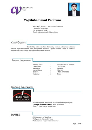 Page 1 of 3
URRICULUM
ITAE
Taj Muhammad Panhwar
B-No: 44/1, Block -AA Nakash villas Extension
Qasimabad Hyderabad
Cell no: 0300-8170947
E-mail: tajmuhammad248@gmail.com
Career Objective:
I am Seeking job especially in the running business where I can utilize my
abilities as per requirement of the management. To obtain a growth oriented carrier in Electrical
Engineering where strong inter personal skills are essential.
PERSONAL INFORMATION:
Father’s Name : Faiz Muhammad Panhwar
Date of Birth : 30-12-1988
Nationality : Pakistani
Marital Status : Married
CNIC No : 45301-9898782-3
Religious : Islam
Working Experience:
Trainee Engineer at Rainbow Hi-Tech Engineering Company
(Bridge Power Battery) Kotri Hyderabad.
From : April 2014 to March 2015.
DUTIES
Ø Maintenance of Rectifiers
Ø Alignment of assembly lines
Ø All electrical equipment maintenance
 