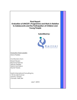 Final Report:
Evaluation of UNICEF’s Programme and Work in Relation
to Adolescents and the Participation of Children and
Young People
Submitted by:
Evaluation Team Leader:
Dana Peebles
Contributions from:
Robert Brydon
Raymond Gervais
Wendy Peebles
Neena Sachdeva
Kisanet Tezare
Kartini International Consulting Inc.
118 Arundel Avenue
Toronto, Ontario
Canada M4K 3A4
July 7, 2010
 