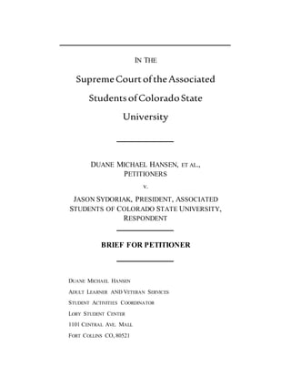 IN THE
SupremeCourtoftheAssociated
StudentsofColoradoState
University
DUANE MICHAEL HANSEN, ET AL.,
PETITIONERS
v.
JASON SYDORIAK, PRESIDENT, ASSOCIATED
STUDENTS OF COLORADO STATE UNIVERSITY,
RESPONDENT
BRIEF FOR PETITIONER
DUANE MICHAEL HANSEN
ADULT LEARNER AND VETERAN SERVICES
STUDENT ACTIVITIES COORDINATOR
LORY STUDENT CENTER
1101 CENTRAL AVE. MALL
FORT COLLINS CO, 80521
 