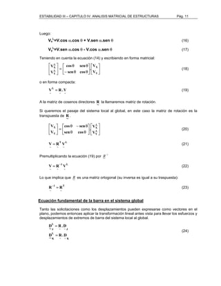 ESTABILIDAD III – CAPITULO IV: ANALISIS MATRICIAL DE ESTRUCTURAS Pág. 11 
Luego: 
Vx 
L=V.cos α.cos θ + V.sen α.sen θ (16) 
Vy 
L=V.sen α.cos θ - V.cos α.sen θ (17) 
Teniendo en cuenta la ecuación (14) y escribiendo en forma matricial: 
 
 
 
V 
. 
 
 
 
cos sen 
 
− θ θ 
 
θ θ 
 
=  
 
 
X 
Y 
L 
X 
V 
L 
Y 
V 
sen cos 
V 
(18) 
o en forma compacta: 
~ ~ 
L 
~ 
V = R.V (19) 
A la matriz de cosenos directores ~ R 
la llamaremos matriz de rotación. 
~ R 
Si queremos el pasaje del sistema local al global, en este caso la matriz de rotación es la 
transpuesta de . 
 
 
 
. V 
 
 
 
 
 
cos sen 
θ − θ 
θ θ 
 
=  
 
 
L 
X 
L 
Y 
X 
V 
Y 
V 
sen cos 
V 
(20) 
L 
~ 
T 
V = R V (21) 
~ ~ 
Premultiplicando la ecuación (19) por R~ 
−1 
L 
~ 
1 
V R V = − (22) 
~ ~ 
Lo que implica que R~ 
es una matriz ortogonal (su inversa es igual a su traspuesta): 
T 
~ 
1 
R− = R (23) 
~ 
Ecuación fundamental de la barra en el sistema global 
Tanto las solicitaciones como los desplazamientos pueden expresarse como vectores en el 
plano, podemos entonces aplicar la transformación lineal antes vista para llevar los esfuerzos y 
desplazamientos de extremos de barra del sistema local al global. 
R.D 
~ ~ K 
~ D = 
L 
K 
~ ~ J 
L 
J 
= 
D . R ~ D 
(24) 
 