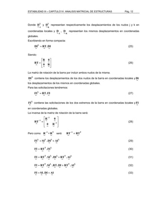 ESTABILIDAD III – CAPITULO IV: ANALISIS MATRICIAL DE ESTRUCTURAS Pág. 12 
Donde L 
J ~ D 
y L 
K ~ D 
representan respectivamente los desplazamientos de los nudos j y k en 
coordenadas locales y 
J ~ D 
., 
K ~ D 
representan los mismos desplazamientos en coordenadas 
globales. 
Escribiendo en forma compacta: 
DIL = (25) 
.DI 
~ 
~ 
RT 
~ 
Siendo: 
 
  
 
 
= 
  
 
0 ~ R 
~ R 
0 
~ 
~ 
R~T (26) 
La matriz de rotación de la barra por incluir ambos nudos de la misma. 
L 
~ 
Di 
DI contiene los desplazamientos de los dos nudos de la barra en coordenadas locales y ~ 
los desplazamientos de los mismos en coordenadas globales. 
Para las solicitaciones tendremos: 
FIL = (27) 
.FI 
~ 
~ 
RT 
~ 
L 
~ 
FI contiene las solicitaciones de los dos extremos de la barra en coordenadas locales y ~ 
FI 
en coordenadas globales. 
La inversa de la matriz de rotación de la barra será: 
 
  
 
 
= − 
  
 
− 
− 
1 
1 
1 
0 ~ R 
~ R 
0 
~ 
~ 
R~T (28) 
Pero como 1 
~ R 
− = T 
~ R 
será 1 T 
RT 
~ 
RT− = 
~ 
L L L L 
FI = + AI 
(29) 
~ 
.DI 
~ 
SI 
~ 
~ 
T L 
~ 
FI = RT 
.FI 
(30) 
~ 
~ 
T L L T L 
FI = + .AI 
(31) 
~ 
RT 
~ 
.DI 
~ 
.SI 
~ 
RT 
~ 
~ 
T L T L 
FI = + .AI 
(32) 
~ 
RT 
~ 
.DI 
~ 
~ 
.RT 
.SI 
~ 
RT 
~ 
~ 
F~I = SI + (33) 
.D~I A~I 
~ 
 