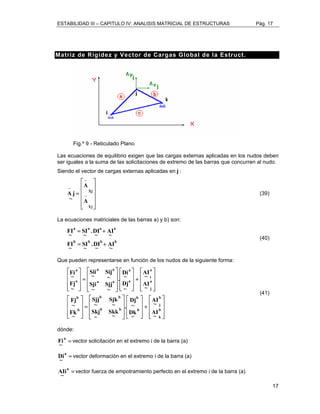 ESTABILIDAD III – CAPITULO IV: ANALISIS MATRICIAL DE ESTRUCTURAS Pág. 17 
17 
Matriz de Rigidez y Vector de Cargas Global de la Estruct. 
Fig.º 9 - Reticulado Plano 
Las ecuaciones de equilibrio exigen que las cargas externas aplicadas en los nudos deben 
ser iguales a la suma de las solicitaciones de extremo de las barras que concurren al nudo. 
Siendo el vector de cargas externas aplicadas en j : 
 
    
A j (39) 
 
 
= − 
    
 
− 
− 
Xj 
A 
Yj 
A 
~ 
La ecuaciones matriciales de las barras a) y b) son: 
a a a a 
AI 
.DI 
~ 
= + 
b b b b 
AI 
~ 
.DI 
~ 
~ 
SI 
FI 
FI 
~ 
~ 
~ 
SI 
~ 
= + 
(40) 
Que pueden representarse en función de los nudos de la siguiente forma: 
 
   
 
a 
i 
A~I 
AI 
 
+ 
   
 
 
+ 
 
   
 
a 
~ Di 
. 
Dj 
 
Dj 
. 
   
 
 
   
 
 
= 
Sii 
Sji 
 
= 
   
 
 
 
   
 
 
 
   
 
 
   
 
   
 
 
   
 
 
   
 
 
   
 
   
 
   
 
   
 
b 
j 
b 
k 
b 
b 
a a 
Sij 
Sjj 
b b 
Sjk 
b b 
a 
b 
b 
a 
j 
a 
a a 
a 
AI 
~ 
AI 
~ 
~ 
Dk 
~ 
Skk 
~ 
Sjj 
Skj 
~ 
~ 
~ 
~ Fi 
Fj 
Fj 
~ 
Fk 
~ 
~ 
~ 
~ 
~ 
~ 
~ 
~ 
(41) 
dónde: 
a = 
~ 
Fi vector solicitación en el extremo i de la barra (a) 
a = 
~ 
Di vector deformación en el extremo i de la barra (a) 
a = 
A~Ii vector fuerza de empotramiento perfecto en el extremo i de la barra (a) 
 