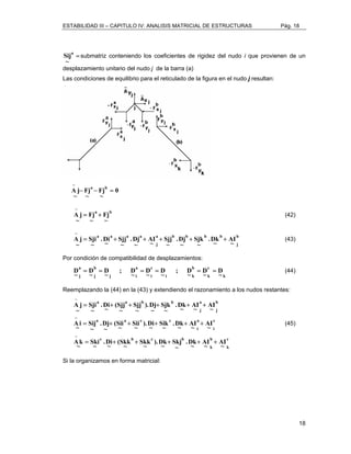 ESTABILIDAD III – CAPITULO IV: ANALISIS MATRICIAL DE ESTRUCTURAS Pág. 18 
18 
a = 
~ 
Sij submatriz conteniendo los coeficientes de rigidez del nudo i que provienen de un 
desplazamiento unitario del nudo j de la barra (a) 
Las condiciones de equilibrio para el reticulado de la figura en el nudo j resultan: 
0 
− 
A j− a − Fj 
b = 
~ 
Fj 
~ 
~ 
a b 
Fj 
~ 
− 
A j = Fj 
+ 
~ 
~ 
(42) 
b 
j 
a b b b b 
j 
a a a a 
AI 
~ 
− 
A j = + + + + .Dk 
+ 
~ 
Sjk 
~ 
.Dj 
~ 
Sjj 
~ 
AI 
~ 
.Dj 
~ 
Sjj 
~ 
.Di 
~ 
Sji 
~ 
~ 
(43) 
Por condición de compatibilidad de desplazamientos: 
k 
a 
b 
a 
~ c 
b 
c 
j j 
j i 
i 
i k 
D 
k 
~ D 
~D ; 
~ D 
~ D 
~D ; 
~ D 
~ D 
~ D 
= = = = = = (44) 
Reemplazando la (44) en la (43) y extendiendo el razonamiento a los nudos restantes: 
c 
k 
= + + + + + 
AI 
b 
k 
.Dk 
Sjk 
Sik 
).Dj 
).Di 
Sjj 
Sii 
.D~i (Sjj 
(Sii 
.Dj 
= + + + + + 
c b c b 
c 
i 
a 
i 
Sji 
a a c c 
b 
j 
a 
j 
a a b b 
AI 
~ 
AI 
~ 
AI 
.Dk 
~ 
Skj 
~ 
).Dk 
~ 
Skk 
~ 
(Skk 
~ 
.Di 
~ 
Sij 
Ski 
~ 
− 
A j 
− 
Ai 
Ak 
~ 
~ 
~ 
~ 
~ 
~ 
~ 
~ 
~ 
~ 
~ 
.D~k A~I A~I 
~ 
~ 
~ 
~ 
~ 
~ 
= + + + + + 
− 
(45) 
Si la organizamos en forma matricial: 
 