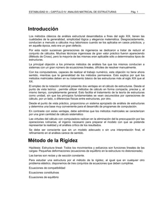 ESTABILIDAD III – CAPITULO IV: ANALISIS MATRICIAL DE ESTRUCTURAS Pág. 1 
Introducción 
Los métodos clásicos de análisis estructural desarrollados a fines del siglo XIX, tienen las 
cualidades de la generalidad, simplicidad lógica y elegancia matemática. Desgraciadamente, 
conducían a menudo a cálculos muy laboriosos cuando se los aplicaba en casos prácticos, y 
en aquella época, esto era un gran defecto. 
Por esta razón sucesivas generaciones de ingenieros se dedicaron a tratar de reducir el 
conjunto de cálculos. Muchas técnicas ingeniosas de gran valor práctico fueron apareciendo 
(Método de Cross), pero la mayoría de las mismas eran aplicable sólo a determinados tipos de 
estructuras. 
La principal objeción a los primeros métodos de análisis fue que los mismos conducían a 
sistemas con un gran número de ecuaciones lineales, difíciles de resolver manualmente. 
Con los computadores, capaces de realizar el trabajo numérico, esta objeción no tiene ahora 
sentido, mientras que la generalidad de los métodos permanece. Esto explica por qué los 
métodos matriciales deben en su tratamiento básico de las estructuras más al siglo XIX que al 
XX. 
El empleo de la notación matricial presenta dos ventajas en el cálculo de estructuras. Desde el 
punto de vista teórico , permite utilizar métodos de cálculo en forma compacta, precisa y, al 
mismo tiempo, completamente general. Esto facilita el tratamiento de la teoría de estructuras 
como unidad, sin que los principios fundamentales se vean oscurecidos por operaciones de 
cálculo, por un lado, o diferencias físicas entre estructuras, por otro. 
Desde el punto de vista práctico, proporciona un sistema apropiado de análisis de estructuras 
y determina una base muy conveniente para el desarrollo de programas de computación. 
En contraste con estas ventajas, debe admitirse que los métodos matriciales se caracterizan 
por una gran cantidad de cálculo sistemático 
Las virtudes del cálculo con computadora radican en la eliminación del la preocupación por las 
operaciones rutinarias, el ingenio necesario para preparar el modelo con que se pretende 
representar la realidad y el análisis crítico de los resultados. 
Se debe ser consciente que sin un modelo adecuado o sin una interpretación final, el 
refinamiento en el análisis carece de sentido. 
Método de la Rigidez 
Hipótesis: Estructura lineal- Todos los movimientos y esfuerzos son funciones lineales de las 
cargas- Pequeñas deformaciones (ecuaciones de equilibrio en la estructura no distorsionada). 
Las barras son rectas y de sección constante. 
Para estudiar una estructura por el método de la rigidez, al igual que en cualquier otro 
problema elástico, disponemos de tres conjuntos de ecuaciones que deben cumplirse. 
Ecuaciones de compatibilidad 
Ecuaciones constitutivas 
Ecuaciones de equilibrio 
 