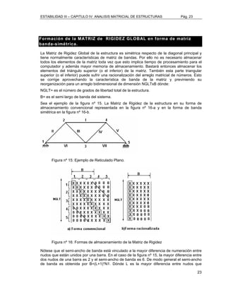 ESTABILIDAD III – CAPITULO IV: ANALISIS MATRICIAL DE ESTRUCTURAS Pág. 23 
Formación de la MATRIZ de RIGIDEZ GLOBAL en forma de matriz 
banda-simétrica. 
La Matriz de Rigidez Global de la estructura es simétrica respecto de la diagonal principal y 
tiene normalmente características de matriz de bandas. Por ello no es necesario almacenar 
todos los elementos de la matriz toda vez que esto implica tiempo de procesamiento para el 
computador y además mayor memoria de almacenamiento. Bastará entonces almacenar los 
elementos del triángulo superior (o el inferior) de la matriz. También esta parte triangular 
superior (o el inferior) puede sufrir una racionalización del arreglo matricial de números. Esto 
se corrige aprovechando la característica de banda de la matriz y previniendo su 
reorganización para un arreglo bidimensional de dimensión NGLTxB dónde: 
NGLT= es el número de grados de libertad total de la estructura. 
B= es el semi largo de banda del sistema. 
Sea el ejemplo de la figura nº 15. La Matriz de Rigidez de la estructura en su forma de 
almacenamiento convencional representada en la figura nº 16-a y en la forma de banda 
simétrica en la figura nº 16-b. 
23 
Figura nº 15: Ejemplo de Reticulado Plano. 
Figura nº 16: Formas de almacenamiento de la Matriz de Rigidez 
Nótese que el semi-ancho de banda está vinculado a la mayor diferencia de numeración entre 
nudos que están unidos por una barra. En el caso de la figura nº 15, la mayor diferencia entre 
dos nudos de una barra es 2 y el semi-ancho de banda es 6. De modo general el semi-ancho 
de banda es obtenida por B=(L+1)*N1. Dónde L es la mayor diferencia entre nudos que 
 
