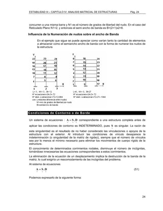 ESTABILIDAD III – CAPITULO IV: ANALISIS MATRICIAL DE ESTRUCTURAS Pág. 24 
concurren a una misma barra y N1 es el número de grados de libertad del nudo. En el caso del 
Reticulado Plano N1=2, y entonces el semi ancho de banda es B=(2+1)x2=6. 
Influencia de la Numeración de nudos sobre el ancho de Banda 
En el ejemplo que sigue se puede apreciar como varían tanto la cantidad de elementos 
a almacenar como el semiancho ancho de banda con la forma de numerar los nudos de 
la estructura. 
A = S .D correspondiente a una estructura completa antes de 
24 
Condiciones de Contorno o de Borde 
Un sistema de ecuaciones : 
~ ~ ~ 
aplicar las condiciones de contorno es INDETERMINADO, pues 
~ S 
es singular. La razón de 
esta singularidad es el resultado de no haber considerado las vinculaciones o apoyos de la 
estructura con el exterior. Al introducir las condiciones de vínculo desaparece la 
indeterminación (o singularidad de la matriz de rigidez), siempre que el número de vínculos 
sea por lo menos el mínimo necesario para eliminar los movimientos de cuerpo rígido de la 
estructura. 
El conocimiento de determinados corrimientos nodales, disminuye el número de incógnitas, 
tornándose innecesarias las ecuaciones correspondientes a estos corrimientos. 
La eliminación de la ecuación de un desplazamiento implica la destrucción de la banda de la 
matriz, lo cual exigiría un reacomodamiento de las incógnitas del problema. 
Al sistema de ecuaciones 
A = S .D (51) 
~ ~ ~ 
Podemos expresarlo de la siguiente forma: 
 
