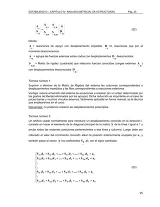 ESTABILIDAD III – CAPITULO IV: ANALISIS MATRICIAL DE ESTRUCTURAS Pág. 25 
25 
A φ 
~ 
~ II 
S S 
~ I,II 
~ I,I 
~ 
~ II,I ~ II,II 
~ I 
~ II 
D 
. 
S S 
A 
= (52) 
Dónde: 
I ~ A 
= reacciones de apoyo con desplazamiento impedido. 
I ~ D 
=0, reacciones que por el 
momento desconocemos. 
II ~ A 
= agrupa las fuerzas externas sobre nodos con desplazamientos 
II ~ D 
desconocidos. 
II , II ~ S 
= Matriz de rigidez (cuadrada) que relaciona fuerzas conocidas (cargas externas 
II ~ A 
) 
con desplazamientos desconocidos 
II ~ D 
. 
Técnica número 1: 
Suprimir o eliminar de la Matriz de Rigidez del sistema las columnas correspondientes a 
desplazamientos impedidos y las filas correspondientes a reacciones exteriores. 
Ventaja: reduce el tamaño del sistema de ecuaciones a resolver (en un orden determinado por 
los grados de libertad eliminados por los apoyos). Dicha reducción es importante en el caso de 
pocas barras y muchos vínculos externos, fácilmente aplicable en forma manual, es la técnica 
que emplearemos en el curso. 
Desventaja: no podemos resolver así desplazamientos prescriptos. 
Técnica número 2: 
Un artificio usado normalmente para introducir un desplazamiento conocido en la dirección i, 
consiste en hacer el elemento de la diagonal principal de la matriz 
~ S 
de la línea i igual a 1 y 
anular todas las restantes posiciones pertenecientes a esa línea y columna. Luego debe ser 
colocado el valor del corrimiento conocido i d − 
en la posición anteriormente ocupada por ai, y 
también pasar al vector 
~ A 
Sij .d 
los coeficientes i 
~ 
− 
con el signo cambiado. 
S .d S .d .... S .d .... S .d a 
 
    
S .d S .d .... S .d .... S .d a 
 
    
. 
. 
S .d S .d .... S .d .... S .d a 
S .d S .d .... S .d .... S .d a 
 
+ + + + + = 
11 1 12 2 1i i 1n n 1 
+ + + + + = 
21 1 22 2 2i i 2n n 2 
+ + + + + = 
i1 1 i2 2 ii i in n i 
+ + + + + = 
n1 1 n2 2 ni i nn n n 
. 
(53) 
 