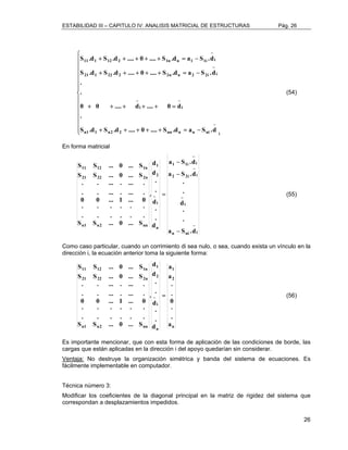 ESTABILIDAD III – CAPITULO IV: ANALISIS MATRICIAL DE ESTRUCTURAS Pág. 26 
26 
 
− 
S .d + S .d + .... + 0 + .... + S .d = a − 
S .d 
11 1 12 2 1n n 1 1i i 
      
S .d + S .d + .... + 0 + .... + S .d = a − 
S .d 
21 1 22 2 2n n 2 2i i 
. 
. 
0 + 0 + .... + d + .... + 0 = 
d 
i i 
 
S .d S .d .... 0 .... S .d a S .d 
n1 1 n2 2 nn n n ni i 
. 
      
 
+ + + + + = − 
− 
− − 
− 
(54) 
En forma matricial 
− 
a − 
S .d 
1 1i i 
a − 
S .d 
2 2i i 
= (55) 
i 
. 
. 
d 
. 
. 
n ni i 
1 
2 
i 
d 
d 
. 
. 
d 
. 
. 
n 
S S ... 0 ... S 
11 12 1n 
S S ... 0 ... S 
21 22 2n 
. 
... 
. 
... 
. 
. 
0 0 ... 1 ... 0 
. 
. 
. 
. 
. 
. 
n1 n2 nn 
a S .d 
d 
. 
S S ... 0 ... S 
. 
. 
. 
. 
. 
. 
. 
... 
. 
... 
. 
. 
− 
− 
− 
− 
− 
Como caso particular, cuando un corrimiento di sea nulo, o sea, cuando exista un vínculo en la 
dirección i, la ecuación anterior toma la siguiente forma: 
1 
2 
a 
a 
. 
. 0 . 
. 
n 
1 
2 
i 
d 
d 
. 
. 
d 
. 
. 
n 
S S ... 0 ... S 
11 12 1n 
S S ... 0 ... S 
21 22 2n 
. 
... 
. 
... 
. 
. 
0 0 ... 1 ... 0 
. 
. 
. 
. 
. 
. 
n1 n2 nn 
a 
d 
. 
S S ... 0 ... S 
. 
. 
. 
. 
. 
. 
. 
... 
. 
... 
. 
. 
− = (56) 
Es importante mencionar, que con esta forma de aplicación de las condiciones de borde, las 
cargas que están aplicadas en la dirección i del apoyo quedarían sin considerar. 
Ventaja: No destruye la organización simétrica y banda del sistema de ecuaciones. Es 
fácilmente implementable en computador. 
Técnica número 3: 
Modificar los coeficientes de la diagonal principal en la matriz de rigidez del sistema que 
correspondan a desplazamientos impedidos. 
 