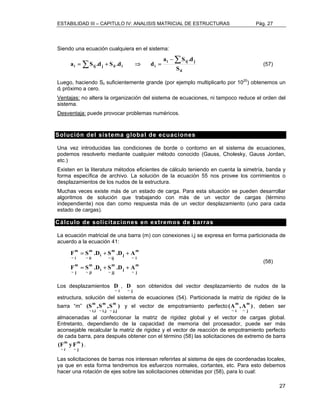 ESTABILIDAD III – CAPITULO IV: ANALISIS MATRICIAL DE ESTRUCTURAS Pág. 27 
27 
Siendo una ecuación cualquiera en el sistema: 
a S .d S .d d Σ Σ − 
a S .d 
i ij j 
= + ⇒ = (57) 
ii 
i ij j ii i i S 
Luego, haciendo Sii suficientemente grande (por ejemplo multiplicarlo por 1020) obtenemos un 
di próximo a cero. 
Ventajas: no altera la organización del sistema de ecuaciones, ni tampoco reduce el orden del 
sistema. 
Desventaja: puede provocar problemas numéricos. 
Solución del sistema global de ecuaciones 
Una vez introducidas las condiciones de borde o contorno en el sistema de ecuaciones, 
podemos resolverlo mediante cualquier método conocido (Gauss, Cholesky, Gauss Jordan, 
etc.) 
Existen en la literatura métodos eficientes de cálculo teniendo en cuenta la simetría, banda y 
forma específica de archivo. La solución de la ecuación 55 nos provee los corrimientos o 
desplazamientos de los nudos de la estructura. 
Muchas veces existe más de un estado de carga. Para esta situación se pueden desarrollar 
algoritmos de solución que trabajando con más de un vector de cargas (término 
independiente) nos dan como respuesta más de un vector desplazamiento (uno para cada 
estado de cargas). 
Cálculo de solicitaciones en extremos de barras 
La ecuación matricial de una barra (m) con conexiones i,j se expresa en forma particionada de 
acuerdo a la ecuación 41: 
m 
= + + 
~ i 
F S .D S .D A 
m 
~ j j 
m 
~ jj i 
m 
~ ji 
m 
~ j 
m 
~ i j 
m 
~ ij i 
m 
~ ii 
F S .D S .D A 
= + + 
(58) 
Los desplazamientos 
i ~ D 
, 
j ~ D son obtenidos del vector desplazamiento de nudos de la 
estructura, solución del sistema de ecuaciones (54). Particionada la matriz de rigidez de la 
barra “m” (S ,S ,Sm ) 
~ j,j 
m 
~ i,j 
m 
~ i,i 
y el vector de empotramiento perfecto (A ,Am ) 
~ j 
m 
~ i 
, deben ser 
almacenadas al confeccionar la matriz de rigidez global y el vector de cargas global. 
Entretanto, dependiendo de la capacidad de memoria del procesador, puede ser más 
aconsejable recalcular la matriz de rigidez y el vector de reacción de empotramiento perfecto 
de cada barra, para después obtener con el término (58) las solicitaciones de extremo de barra 
(F yFm ) 
~ j 
m 
~ i 
. 
Las solicitaciones de barras nos interesan referirlas al sistema de ejes de coordenadas locales, 
ya que en esta forma tendremos los esfuerzos normales, cortantes, etc. Para esto debemos 
hacer una rotación de ejes sobre las solicitaciones obtenidas por (58), para lo cual: 
 