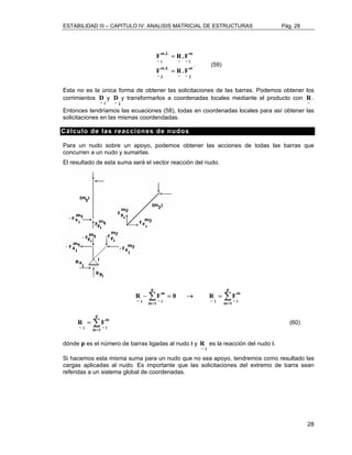 ESTABILIDAD III – CAPITULO IV: ANALISIS MATRICIAL DE ESTRUCTURAS Pág. 28 
28 
m 
F m,L 
R.F 
~ i 
F R.F 
~ ~ j 
m,L 
~ j 
m 
~ ~ i 
= 
= 
. (59) 
Esta no es la única forma de obtener las solicitaciones de las barras. Podemos obtener los 
corrimientos 
i ~ D 
y 
j ~ D 
y transformarlos a coordenadas locales mediante el producto con 
~ R 
. 
Entonces tendríamos las ecuaciones (58), todas en coordenadas locales para así obtener las 
solicitaciones en las mismas coordendadas. 
Cálculo de las reacciones de nudos 
Para un nudo sobre un apoyo, podemos obtener las acciones de todas las barras que 
concurren a un nudo y sumarlas. 
El resultado de esta suma será el vector reacción del nudo. 
Σ Σ 
= = 
R − F = 0 → R = 
F 
p 
m 1 
m 
~ i ~ i 
p 
m 1 
m 
~ i ~ i 
Σ= 
R = 
F (60) 
p 
m 1 
m 
~ i ~ i 
dónde p es el número de barras ligadas al nudo i y 
i ~ R 
es la reacción del nudo i. 
Si hacemos esta misma suma para un nudo que no sea apoyo, tendremos como resultado las 
cargas aplicadas al nudo. Es importante que las solicitaciones del extremo de barra sean 
referidas a un sistema global de coordenadas. 
 