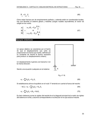 ESTABILIDAD III – CAPITULO IV: ANALISIS MATRICIAL DE ESTRUCTURAS Pág. 30 
30 
P = S .δ (66) 
~ j ~ jj ~ j 
Cómo estas fuerzas son de empotramiento perfecto, y además están en coordenadas locales, 
hay que llevarlas al sistema global y restarlas (cargas nodales equivalentes) al vector de 
cargas en los nudos. 
.(T T ). E.A 
α + 
t 1 2 
= (67) 
.(T T ). E.A 
h 
0 
2 
N 
Q 
Lj 
Lj 
M 
t 1 2 
Lj 
− α − 
Apoyos elásticos 
Un apoyo elástico se caracteriza por el hecho 
de que el desplazamiento que sufre es 
proporcional a la fuerza que recibe, definida por 
su constante de resorte k (fuerza necesaria 
para producir un desplazamiento unitario) 
Un desplazamiento δ genera una fuerza k. δ en 
la misma dirección. 
Siendo una ecuación cualquiera en el sistema: 
Fig. nº 18 
ai = ΣSijδj + Sii .δi (68) 
Si establecemos ahora el equilibrio en el nudo “i” teniendo en cuenta la fuerza del resorte: 
− k.δi + ai = ΣSijδ j + Sii .δi (69) 
ai =ΣSijδj + (Sii + k).δi (70) 
Es decir debemos sumar la rigidez del resorte k en la diagonal principal de la matriz de rigidez 
del sistema en la fila y columna correspondiente a la dirección en la que actúa el resorte. 
 