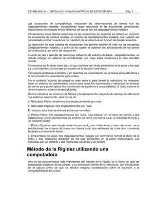 ESTABILIDAD III – CAPITULO IV: ANALISIS MATRICIAL DE ESTRUCTURAS Pág. 2 
Las ecuaciones de compatibilidad relacionan las deformaciones de barras con los 
desplazamientos nodales. Introduciendo estas relaciones en las ecuaciones constitutivas, 
relacionamos las fuerzas en los extremos de barras con los desplazamientos nodales 
Introduciendo estas últimas relaciones en las ecuaciones de equilibrio se obtiene un conjunto 
de ecuaciones de fuerzas nodales en función de desplazamientos nodales, que pueden ser 
consideradas como Ecuaciones de Equilibrio de la estructura en función de desplazamientos. 
La resolución de este sistema de ecuaciones nos permite obtener el valor de las incógnitas 
(desplazamientos nodales), a partir de los cuales se obtienen las solicitaciones de las barras 
de la estructura, así como las reacciones. 
Cuando se van a calcular las relaciones esfuerzos de extremo de barra - desplazamientos, es 
natural escoger un sistema de coordenadas que haga estas ecuaciones lo más sencillas 
posible. 
Tomaremos por lo tanto como eje x el que coincide con el eje geométrico de la pieza y los ejes 
y y z coincidentes con los ejes principales de la sección transversal. 
Tal sistema pertenece a la barra, y no depende de la orientación de la misma en la estructura y 
lo denominaremos sistemas de ejes locales. 
Por el contrario, cuando las piezas se unen entre sí para formar la estructura, es necesario 
tener un sistema de coordenadas común para todos los movimientos y esfuerzos de extremo 
de barras para poder aplicar las condiciones de equilibrio y compatibilidad. A dicho sistema lo 
denominaremos sistema de ejes globales. 
Dichos esfuerzos de extremos de barras y desplazamientos dependerán del tipo de estructura 
que estamos resolviendo, para barras de: 
a) Reticulado Plano: tendremos dos desplazamientos por nudo 
b) Reticulado Espacial: tres desplazamientos por nudo. 
En ambos casos sólo tendremos esfuerzos normales. 
c) Pórtico Plano: tres desplazamientos por nudo. (una rotación en el plano del pórtico y dos 
traslaciones), como solicitaciones de extremo de barra una fuerza axial, un esfuerzo de corte y 
un momento flector. 
d) Pórtico Espacial: seis desplazamientos por nudo, tres traslaciones y tres rotaciones. como 
solicitaciones de extremo de barra una fuerza axial, dos esfuerzos de corte dos momentos 
flectores y un momento torsor. 
e) Emparrillado de vigas: tres desplazamientos nodales (un corrimiento normal al plano de la 
grilla) y dos rotaciones alrededor de los ejes contenidos en el plano mencionado). Los 
esfuerzos son un cortante y dos momentos (un torsor y un flector). 
Método de la Rigidez utilizando una 
computadora 
Una de las características más importantes del método de la rigidez es la forma en que las 
propiedades elásticas de las piezas, y su orientación dentro de la estructura, son introducidas 
en el cálculo antes de que se efectúe ninguna consideración sobre el equilibrio o la 
compatibilidad de los nudos. 
 