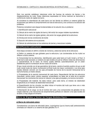ESTABILIDAD III – CAPITULO IV: ANALISIS MATRICIAL DE ESTRUCTURAS Pág. 3 
Esto nos permite establecer relaciones entre las fuerzas de extremo de barras y los 
desplazamientos de nudo. Estas relaciones expresadas en forma matricial se denomina o 
conforma la matriz de rigidez de barra. 
Al considerar la interrelación de cada barra con las demás se obtiene un sistema global de 
ecuaciones que define el comportamiento de toda la estructura y nos conduce a la solución del 
problema. 
Podemos considerar seis etapas fundamentales en la solución de un problema: 
1) Identificación estructural 
2) Cálculo de la matriz de rigidez de barra y del vector de cargas nodales equivalentes 
3) Cálculo de la matriz de rigidez global y del vector de cargas global de la estructura. 
4) Introducción de las condiciones de borde 
5) Solución del sistema de ecuaciones 
6) Cálculo de solicitaciones en los extremos de barras y reacciones nodales. 
Identificación estructural. 
Esta etapa consiste en definir a través de números y datos las barras de la estructura. 
a) Definir un sistema de ejes globales para la estructura. Las coordenadas de los nudos se 
refieren a dicho sistema. 
b) Conectividad de los elementos, identificando para cada barra el nudo inicial y el final. A 
cada barra está asociado un sistema de ejes locales al cual se refieren todas las dimensiones 
y características de la barra. El mismo queda definido automáticamente por el orden 
establecido para la numeración de los nudos de la barra. 
El eje x local coincide con el eje geométrico de la barra, siendo el sentido positivo el que va del 
nudo inicial (nudo de menor numeración) al final (nudo de mayor numeración). Los otros ejes 
locales deberán coincidir con los ejes principales de Inercia de la sección transversal de la 
barra formando un triedro directo. 
c) Propiedades de la sección transversal de cada barra. Dependiendo del tipo de estructura 
(reticulado, pórtico plano, pórtico espacial, emparrillado) se debe dar el área de la sección 
transversal, los momentos de inercia en relación a los ejes principales y la inercia a la torsión. 
d) Propiedades del material. Se debe indicar, para cada barra, el módulo de elasticidad 
longitudinal y/o el módulo de elasticidad transversal. 
e) Especificación de los vínculos: se debe indicar el nombre del nudo que tiene una o más 
restricciones y cuales son las mismas. 
f) Descripción de la carga: se da el nombre del nudo y los componentes de globales de las 
cargas externas y las reacciones de empotramiento perfecto en relación a los ejes locales de 
la barra, si hay cargas en el tramo. 
Matriz de Rigidez y Vector de Cargas Nodales Equiv. 
a) Barra de reticulado plano 
Consideremos una barra de reticulado plano, supongamos que la misma esté arbitrariamente 
orientada con relación a un sistema de ejes globales X e Y. 
 