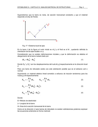 ESTABILIDAD III – CAPITULO IV: ANALISIS MATRICIAL DE ESTRUCTURAS Pág. 4 
Supondremos que la barra es recta, de sección transversal constante y que el material 
responde a la ley de Hooke. 
Fig. nº 1-Sistema local de ejes 
En la barra i de la figura el nudo inicial es el j y el final es el k , quedando definida la 
orientación de los ejes locales x e y. 
Considerando que no existen deformaciones iniciales y que la deformación es elástica el 
alargamiento de la barra i estará dado por: 
Lj 
X 
L 
ΔLi = DXk − D (1) 
L y Dxj 
Donde Dxk 
L son los desplazamientos del nudo k y j respectivamente en la dirección local 
xl. 
Para una barra de reticulado existe una sola solicitación posible que es el esfuerzo axil o 
normal. 
Suponiendo un material elástico lineal sometido a esfuerzo de tracción tendremos para los 
nudos j y k respectivamente: 
F EA J k 
L F EA 
X i X Li 
= − Δ = Δ (2) 
L 
L 
F EA L 
X 
LJ(D D ) 
L 
= − − (3) 
XJ XK 
EA F LJ 
(D D ) 
L 
= − (4) 
X 
L 
XK XK 
Donde: 
E= Módulo de elasticidad 
L= Longitud de la barra 
A= Area de la sección transversal de la barra. 
Como en la dirección yl para barras de reticulado no existen solicitaciones podemos expresar 
las ecuaciones anteriores en forma matricial: 
 