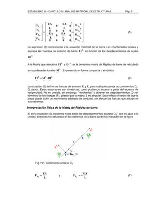 ESTABILIDAD III – CAPITULO IV: ANALISIS MATRICIAL DE ESTRUCTURAS Pág. 5 
 
     
 
 
D 
x 
     
 
 
      
 
 
      
 
EA 
− 
0 − 
EA 
= 
 
     
 
 
     
 
J 
L 
Y 
L 
J 
K 
Y 
L 
D 
X 
L 
X 
F 
X 
F 
Y 
F 
X 
J 
J 
K 
Y 
K 
K 
D 
D 
0 
L 
L 
0 0 0 0 
0 
0 EA 
L 
EA 
L 
0 0 0 0 
F 
(5) 
La expresión (5) corresponde a la ecuación matricial de la barra i en coordenadas locales y 
expresa las Fuerzas de extremo de barra L 
FI en función de los desplazamientos de nudos 
~ 
L 
~ 
DI 
A la Matriz que relaciona L 
FI y L 
~ 
DI se la denomina matriz de Rigidez de barra de reticulado 
~ 
en coordenadas locales L 
SI . Expresando en forma compacta o simbólica: 
~ 
L 
~ 
L 
~ 
L 
~ 
FI = SI .DI (6) 
La ecuación (6) define las fuerzas de extremo Fj y Fk para cualquier pareja de corrimientos Dj , 
Dk dados. Estas ecuaciones son simétricas, como podíamos esperar a partir del teorema de 
reciprocidad. No es posible, sin embargo, ”resolverlas” y obtener los desplazamientos (D) en 
términos de las fuerzas (F), puesto que la matriz S es singular. Esto refleja el hecho de que la 
pieza puede sufrir un movimiento arbitrario de conjunto, sin afectar las fuerzas que actúan en 
sus extremos. 
Interpretación física de la Matriz de Rigidez de barra 
Si en la ecuación (5), hacemos nulos todos los desplazamientos excepto Dxj 
L 
que es igual a la 
unidad, entonces los esfuerzos en los extremos de la barra serán los indicados en la figura 
Fig.nº2 - Corrimiento unitario Dxj 
y F EA 
F EA XJ XK = = − (7) 
L 
L 
 