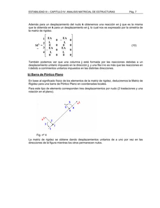 ESTABILIDAD III – CAPITULO IV: ANALISIS MATRICIAL DE ESTRUCTURAS Pág. 7 
Además para un desplazamiento del nudo k obtenemos una reacción en j que es la misma 
que la obtenida en k para un desplazamiento en j, lo cual nos es expresado por la simetría de 
la matriz de rigidez. 
 
      
SIL (10) 
 
 
      
 
EA 
− 
0 − 
EA 
0 
L 
L 
0 0 0 0 
0 
0 EA 
L 
EA 
L 
0 0 0 0 
1 
= 
~ 
2 
3 
4 
También podemos ver que una columna j está formada por las reacciones debidas a un 
desplazamiento unitario impuesto en la dirección j, y una fila i no es más que las reacciones en 
i debido a corrimientos unitarios impuestos en las distintas direcciones. 
b) Barra de Pórtico Plano 
En base al significado físico de los elementos de la matriz de rigidez, deduciremos la Matriz de 
Rigidez para una barra de Pórtico Plano en coordenadas locales. 
Para este tipo de elemento corresponden tres desplazamientos por nudo (2 traslaciones y una 
rotación en el plano). 
Fig. nº 4 
La matriz de rigidez se obtiene dando desplazamientos unitarios de a uno por vez en las 
direcciones de la figura mientras los otros permanecen nulos. 
 