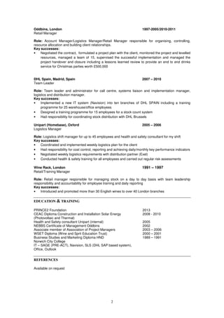 2
Oddbins, London 1997-2005/2010-2011
Retail Manager
Role: Account Manager/Logistics Manager/Retail Manager responsible for organising, controlling,
resource allocation and building client relationships.
Key successes:
• Negotiated the contract, formulated a project plan with the client, monitored the project and levelled
resources, managed a team of 15, supervised the successful implementation and managed the
project handover and closure including a lessons learned review to provide an end to end drinks
service for Christmas parties worth £500,000
DHL Spain, Madrid, Spain 2007 – 2010
Team Leader
Role: Team leader and administrator for call centre, systems liaison and implementation manager,
logistics and distribution manager.
Key successes:
• Implemented a new IT system (Navision) into ten branches of DHL SPAIN including a training
programme for 25 warehouse/office employees
• Designed a training programme for 15 employees for a stock count system
• Had responsibility for coordinating stock distribution with DHL Brussels
Unipart (Homebase), Oxford 2005 – 2006
Logistics Manager
Role: Logistics shift manager for up to 45 employees and health and safety consultant for my shift
Key successes:
• Coordinated and implemented weekly logistics plan for the client
• Had responsibility for cost control, reporting and achieving daily/monthly key performance indicators
• Negotiated weekly logistics requirements with distribution partner (Exel)
• Conducted health & safety training for all employees and carried out regular risk assessments
Wine Rack, London 1991 – 1997
Retail/Training Manager
Role: Retail manager responsible for managing stock on a day to day basis with team leadership
responsibility and accountability for employee training and daily reporting
Key successes:
• Introduced and promoted more than 30 English wines to over 40 London branches
EDUCATION & TRAINING
PRINCE2 Foundation 2013
CEAC Diploma Construction and Installation Solar Energy
(Photovoltaic and Thermal)
2008 - 2010
Health and Safety consultant Unipart (internal) 2005
NEBBS Certificate of Management Oddbins 2002
Associate member of Association of Project Managers 2003 – 2006
WSET Diploma (Wine and Sprit Education Trust) 2000 – 2001
Business Studies and Marketing Diploma HND
Norwich City College
1989 – 1991
IT – SAGE (PRE-ACT), Navision, SLS (DHL SAP based system),
Office, Outlook
REFERENCES
Available on request
 