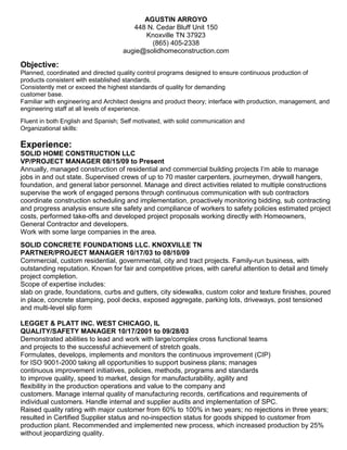 AGUSTIN ARROYO
448 N. Cedar Bluff Unit 150
Knoxville TN 37923
(865) 405-2338
augie@solidhomeconstruction.com
Objective:
Planned, coordinated and directed quality control programs designed to ensure continuous production of
products consistent with established standards.
Consistently met or exceed the highest standards of quality for demanding
customer base.
Familiar with engineering and Architect designs and product theory; interface with production, management, and
engineering staff at all levels of experience.
Fluent in both English and Spanish; Self motivated, with solid communication and
Organizational skills:
Experience:
SOLID HOME CONSTRUCTION LLC
VP/PROJECT MANAGER 08/15/09 to Present
Annually, managed construction of residential and commercial building projects I’m able to manage
jobs in and out state. Supervised crews of up to 70 master carpenters, journeymen, drywall hangers,
foundation, and general labor personnel. Manage and direct activities related to multiple constructions
supervise the work of engaged persons through continuous communication with sub contractors
coordinate construction scheduling and implementation, proactively monitoring bidding, sub contracting
and progress analysis ensure site safety and compliance of workers to safety policies estimated project
costs, performed take-offs and developed project proposals working directly with Homeowners,
General Contractor and developers.
Work with some large companies in the area.
SOLID CONCRETE FOUNDATIONS LLC. KNOXVILLE TN
PARTNER/PROJECT MANAGER 10/17/03 to 08/10/09
Commercial, custom residential, governmental, city and tract projects. Family-run business, with
outstanding reputation. Known for fair and competitive prices, with careful attention to detail and timely
project completion.
Scope of expertise includes:
slab on grade, foundations, curbs and gutters, city sidewalks, custom color and texture finishes, poured
in place, concrete stamping, pool decks, exposed aggregate, parking lots, driveways, post tensioned
and multi-level slip form
LEGGET & PLATT INC. WEST CHICAGO, IL
QUALITY/SAFETY MANAGER 10/17/2001 to 09/28/03
Demonstrated abilities to lead and work with large/complex cross functional teams
and projects to the successful achievement of stretch goals.
Formulates, develops, implements and monitors the continuous improvement (CIP)
for ISO 9001-2000 taking all opportunities to support business plans; manages
continuous improvement initiatives, policies, methods, programs and standards
to improve quality, speed to market, design for manufacturability, agility and
flexibility in the production operations and value to the company and
customers. Manage internal quality of manufacturing records, certifications and requirements of
individual customers. Handle internal and supplier audits and implementation of SPC.
Raised quality rating with major customer from 60% to 100% in two years; no rejections in three years;
resulted in Certified Supplier status and no-inspection status for goods shipped to customer from
production plant. Recommended and implemented new process, which increased production by 25%
without jeopardizing quality.
 