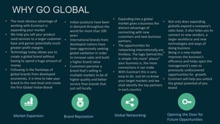 Market Expansion Brand Reputation Global Networking Opening the Door for
Future Opportunities
• The most obvious advantage of
working with Eunimart is
expanding your market
• We help you sell your product
sand services to a larger customer
base and garner potentially much
greater profit margins
• Technology today allows you to
create a global brand without
having to spend a huge amount of
money
• Following in the footsteps of
global brands from developed
economies, it is time to take your
brand to the next level and create
the first Global Indian Brand
• Indian products have been
in demand throughout the
world for more than 100
years
• International brands from
developed nations have
been aggressively seeking
global validation in order
to increase sales and build
a higher brand value
• Customers perceive a
brand that's selling in
multiple markets to be of
higher quality and better
service than brands that
just sell locally
• Expanding into a global
market gives a business the
distinct advantage of
connecting with new
customers and new business
partners.
• The opportunities for
networking internationally are
limitless. The logic behind this
is simple: the more” places"
your business is, the more
connections it can make
• With Eunimart this is very
easy to do. Just let us know
your target markets and we
shall identify the top partners
in each country
• Not only does expanding
globally expand a company's
sales base, it also helps you to
connect to new vendors, a
larger workforce and new
technologies and ways of
doing business
• Being in a new market
improves the business's
efficiency and helps open the
management's eyes to
previously undiscovered
opportunities for growth.
• Eunimart will help you unlock
the global potential of you
brand
 