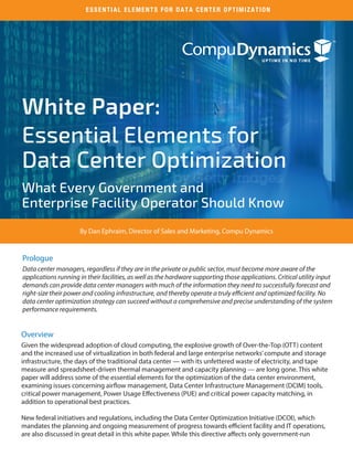 White Paper:
Essential Elements for
Data Center Optimization
What Every Government and
Enterprise Facility Operator Should Know
Prologue
Data center managers, regardless if they are in the private or public sector, must become more aware of the
applications running in their facilities, as well as the hardware supporting those applications. Critical utility input
demands can provide data center managers with much of the information they need to successfully forecast and
right-size their power and cooling infrastructure, and thereby operate a truly efficient and optimized facility. No
data center optimization strategy can succeed without a comprehensive and precise understanding of the system
performance requirements.
Overview
Given the widespread adoption of cloud computing, the explosive growth of Over-the-Top (OTT) content
and the increased use of virtualization in both federal and large enterprise networks’compute and storage
infrastructure, the days of the traditional data center — with its unfettered waste of electricity, and tape
measure and spreadsheet-driven thermal management and capacity planning — are long gone. This white
paper will address some of the essential elements for the optimization of the data center environment,
examining issues concerning airflow management, Data Center Infrastructure Management (DCIM) tools,
critical power management, Power Usage Effectiveness (PUE) and critical power capacity matching, in
addition to operational best practices.
New federal initiatives and regulations, including the Data Center Optimization Initiative (DCOI), which
mandates the planning and ongoing measurement of progress towards efficient facility and IT operations,
are also discussed in great detail in this white paper. While this directive affects only government-run
ESSENTIAL ELEMENTS FOR DATA CENTER OPTIMIZATION
By Dan Ephraim, Director of Sales and Marketing, Compu Dynamics
 