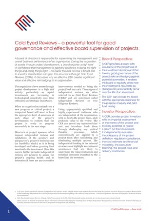 1
Cold Eyed Reviews — June 2016
Cold Eyed Reviews – a powerful tool for good
governance and effective board supervision of projects
The acquisition of new assets through
project development is a high risk
activity, particularly as capital
investments are increasing in
technological complexity, cost, time
criticality and strategic importance.
When an organisation embarks on a
new program or critical project, a
competent board will want to have
the appropriate level of assurance at
each stage of the project’s
development to confirm that the
project is ready to progress
successfully to the next stage.
Directors or project sponsors often
request independent reviews and
validations of the accuracy and
adequacy of a project’s business case
(or feasibility study) as it is being
developed and before granting final
sanction to the investment. Once this
occurs, further periodic independent
reviews are prudent to assess the
project’s ongoing health and to
determine if there are any corrective
interventions needed to bring the
project back on track. These types of
independent reviews are often
referred to as Cold Eyed Reviews
(CERs)1
and are sometimes called
Independent Reviews or Due
Diligence Reviews.
Using appropriately qualified and
highly experienced reviewers, who
are independent of the organisation
with no ties to the project team, adds
profound value to the review. The
CER can reveal any optimism-bias2
and can introduce fresh ideas
through challenging any vertical
thinking processes which
conventionally are applied by a
project team after considering and
eliminating multiple options. The
independent thinking of the external
reviewers can highlight any inherent
weaknesses that are likely to
undermine the value realisation and
technical outcomes expected by the
board and the investors.
Board Perspective:
A CER provides a board with
assurance of the robustness of
the investment decision and that
there is good governance of the
project risks and hedging against
potential downsides. It enables
the board to regularly stress-test
the investment’s risk profile as
changes can unexpectedly occur
over the life of an investment.
The CER can provide the board
with the appropriate readiness for
the purpose of equity and debt
fund raising.
Investor Perspective:
A CER provides project investors
with an impartial assessment
of the merits of the project and
its likely potential to realise
a return on their investment.
It independently evaluates
the adequacy of the project
definition, regulatory compliance,
the cost estimate and financial
modelling, the execution
planning, the project risks and
delivery timeframes.
1	Cold Eyed Review specifically refers to independent and objective review with the review team emotionally detached from the opinions provided. However, Cold Eyes Review refers
to the team being independent in not having had previous involvement or sighting of the material being reviewed, a subtle but significant difference is highlighted in the use of these
two expressions.
2	Mott MacDonald (2002), Review of Large Public Procurement in the UK, Mott MacDonald (2002), available at www.hm-treasury.gov.uk/greenbook
	Other research in the field of Optimism Bias is referenced in Professor Flyvbjerg the founding Chair of Major Programme Management at Oxford University. Professor Flyvbjerg is
a leading international expert in the field of programme management and planning.
A board of directors is responsible for supervising the management and
overall business performance of an organisation. During the acquisition
of assets through project development, a board requires a high level
of confidence that management is applying prudence in doing the right
things and doing things right. This paper focuses on how a board and
its investor stakeholders can gain this assurance through Cold Eyed
Reviews (CERs). It discusses why an effective CER creates significant
value and effective risk hedging to an organisation.
 