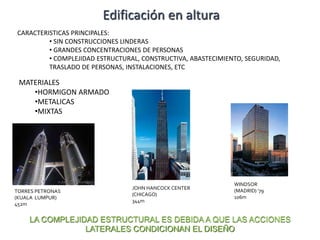 MATERIALES
•HORMIGON ARMADO
•METALICAS
•MIXTAS
TORRES PETRONAS
(KUALA LUMPUR)
452m
JOHN HANCOCK CENTER
(CHICAGO)
344m
WINDSOR
(MADRID) ‘79
106m
Edificación en altura
LA COMPLEJIDAD ESTRUCTURAL ES DEBIDA A QUE LAS ACCIONES
LATERALES CONDICIONAN EL DISEÑO
CARACTERISTICAS PRINCIPALES:
• SIN CONSTRUCCIONES LINDERAS
• GRANDES CONCENTRACIONES DE PERSONAS
• COMPLEJIDAD ESTRUCTURAL, CONSTRUCTIVA, ABASTECIMIENTO, SEGURIDAD,
TRASLADO DE PERSONAS, INSTALACIONES, ETC
 