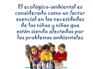 El ecológico-ambiental es considerado como un factor esencial en las necesidades de los niños y niñas que están siendo afectados por los problemas ambientales