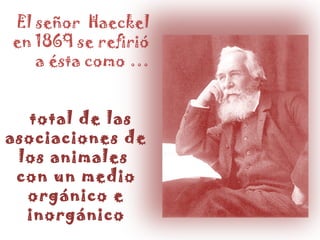 El señor Haeckel en 1869 se refirió a ésta como … total de las asociaciones de los animales con un medio orgánico e inorgánico