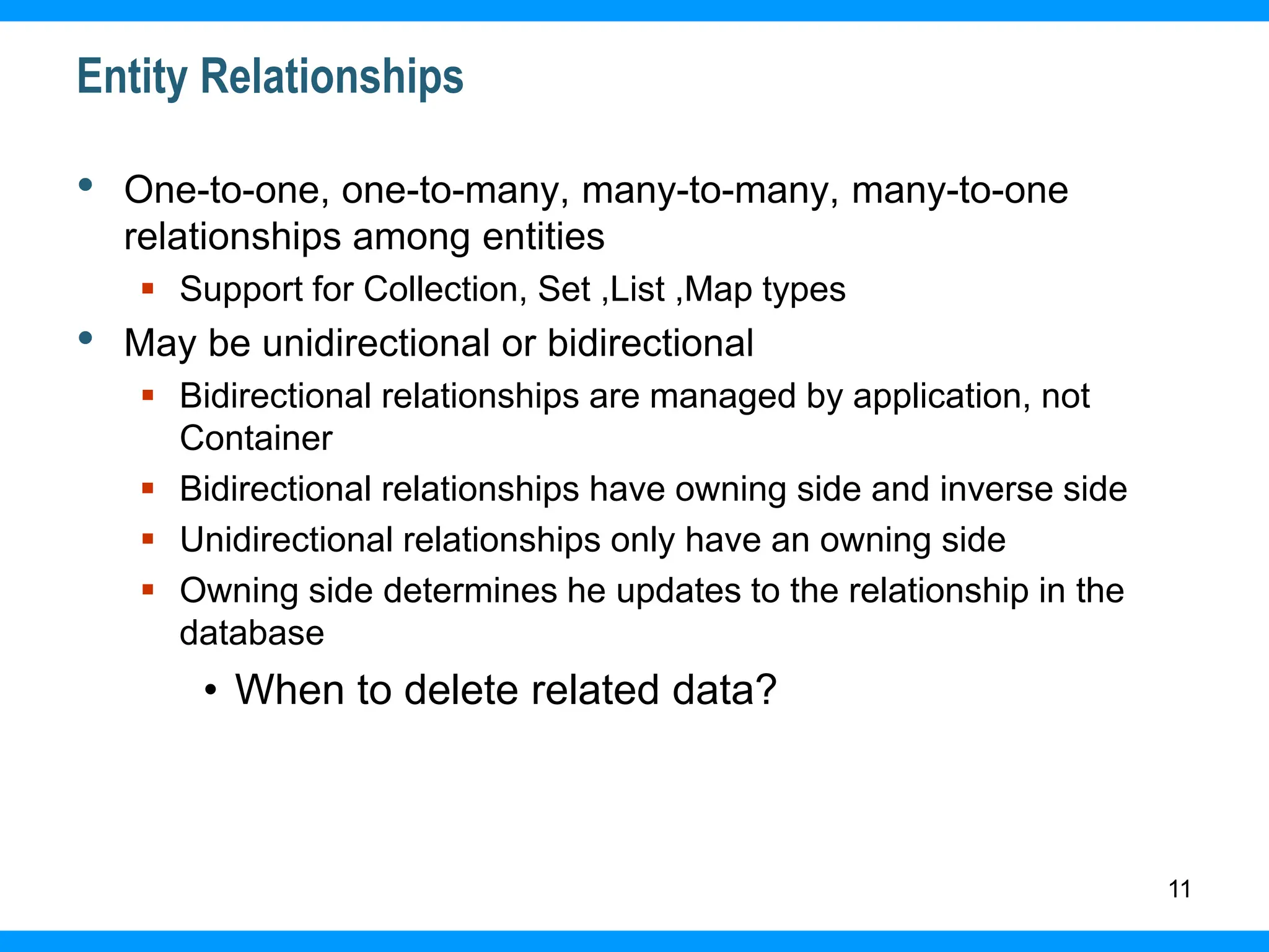 11
Entity Relationships
• One-to-one, one-to-many, many-to-many, many-to-one
relationships among entities
 Support for Collection, Set ,List ,Map types
• May be unidirectional or bidirectional
 Bidirectional relationships are managed by application, not
Container
 Bidirectional relationships have owning side and inverse side
 Unidirectional relationships only have an owning side
 Owning side determines he updates to the relationship in the
database
• When to delete related data?
 