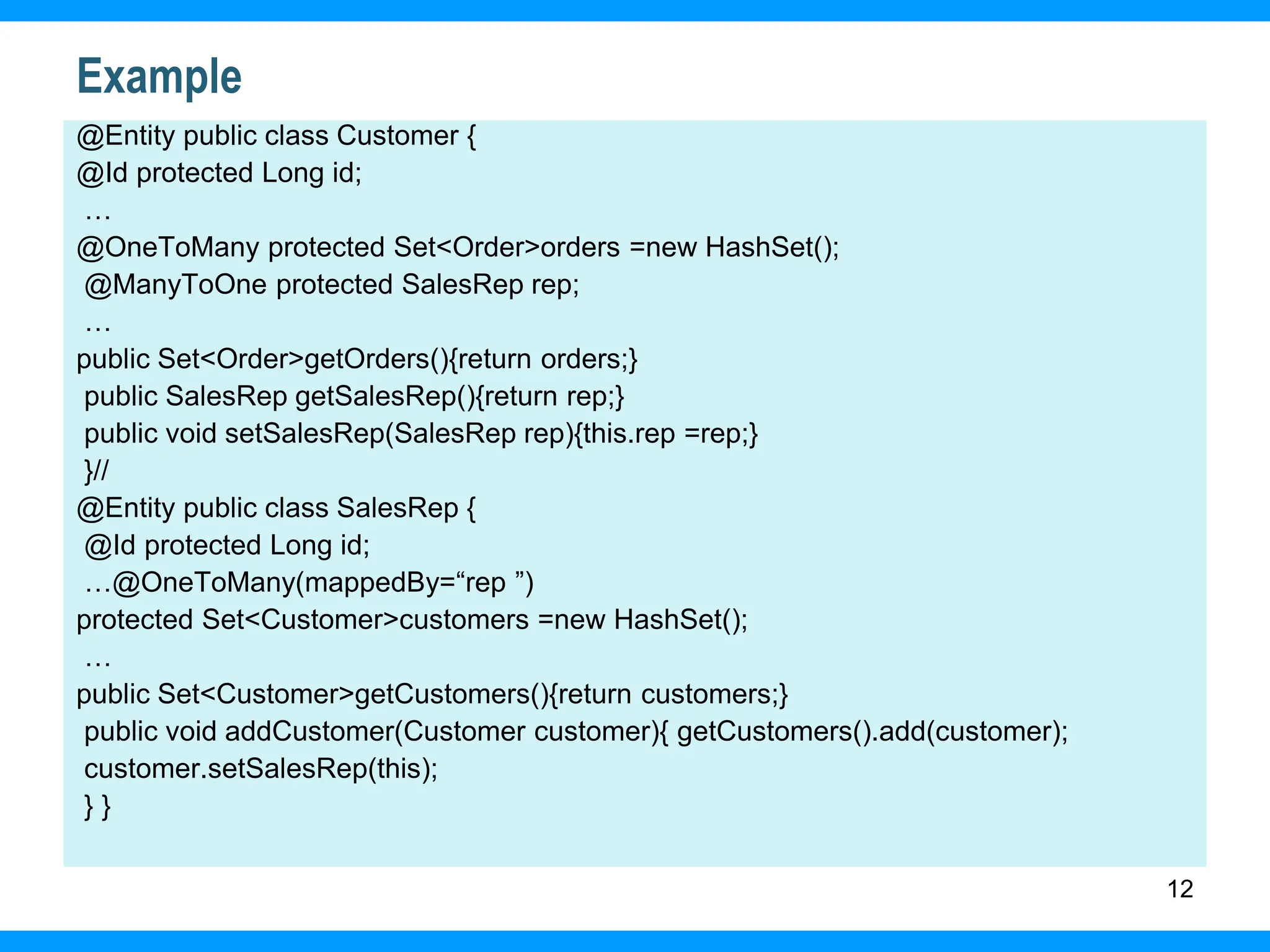12
Example
@Entity public class Customer {
@Id protected Long id;
…
@OneToMany protected Set<Order>orders =new HashSet();
@ManyToOne protected SalesRep rep;
…
public Set<Order>getOrders(){return orders;}
public SalesRep getSalesRep(){return rep;}
public void setSalesRep(SalesRep rep){this.rep =rep;}
}//
@Entity public class SalesRep {
@Id protected Long id;
…@OneToMany(mappedBy=“rep ”)
protected Set<Customer>customers =new HashSet();
…
public Set<Customer>getCustomers(){return customers;}
public void addCustomer(Customer customer){ getCustomers().add(customer);
customer.setSalesRep(this);
} }
 