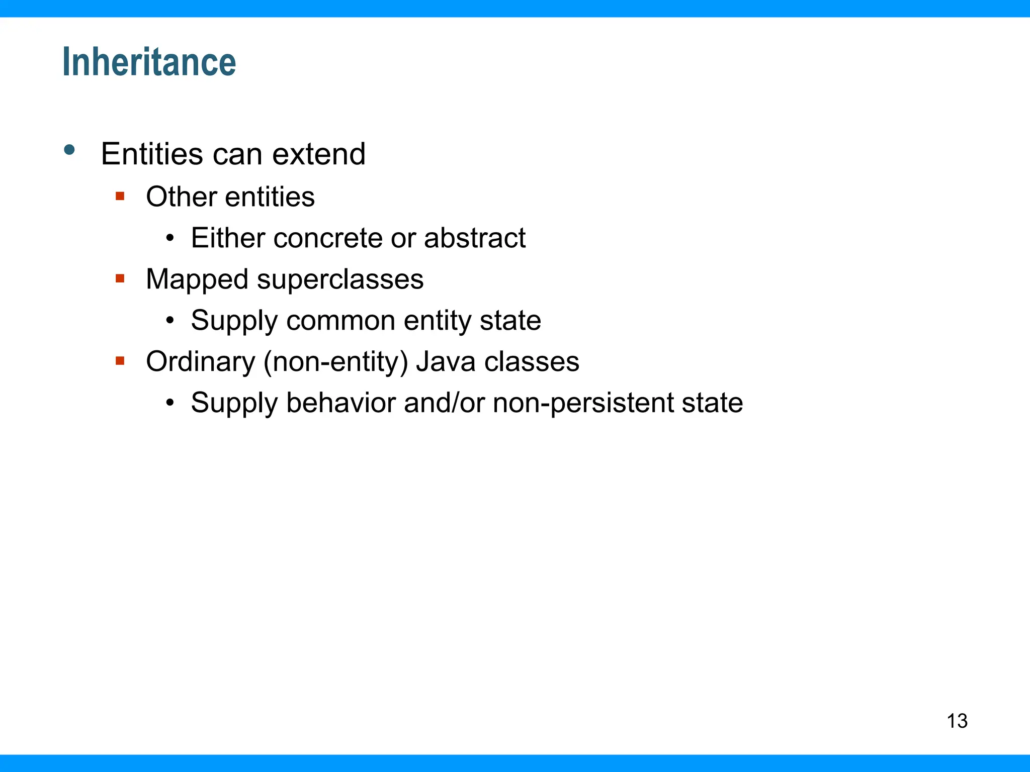 13
Inheritance
• Entities can extend
 Other entities
• Either concrete or abstract
 Mapped superclasses
• Supply common entity state
 Ordinary (non-entity) Java classes
• Supply behavior and/or non-persistent state
 