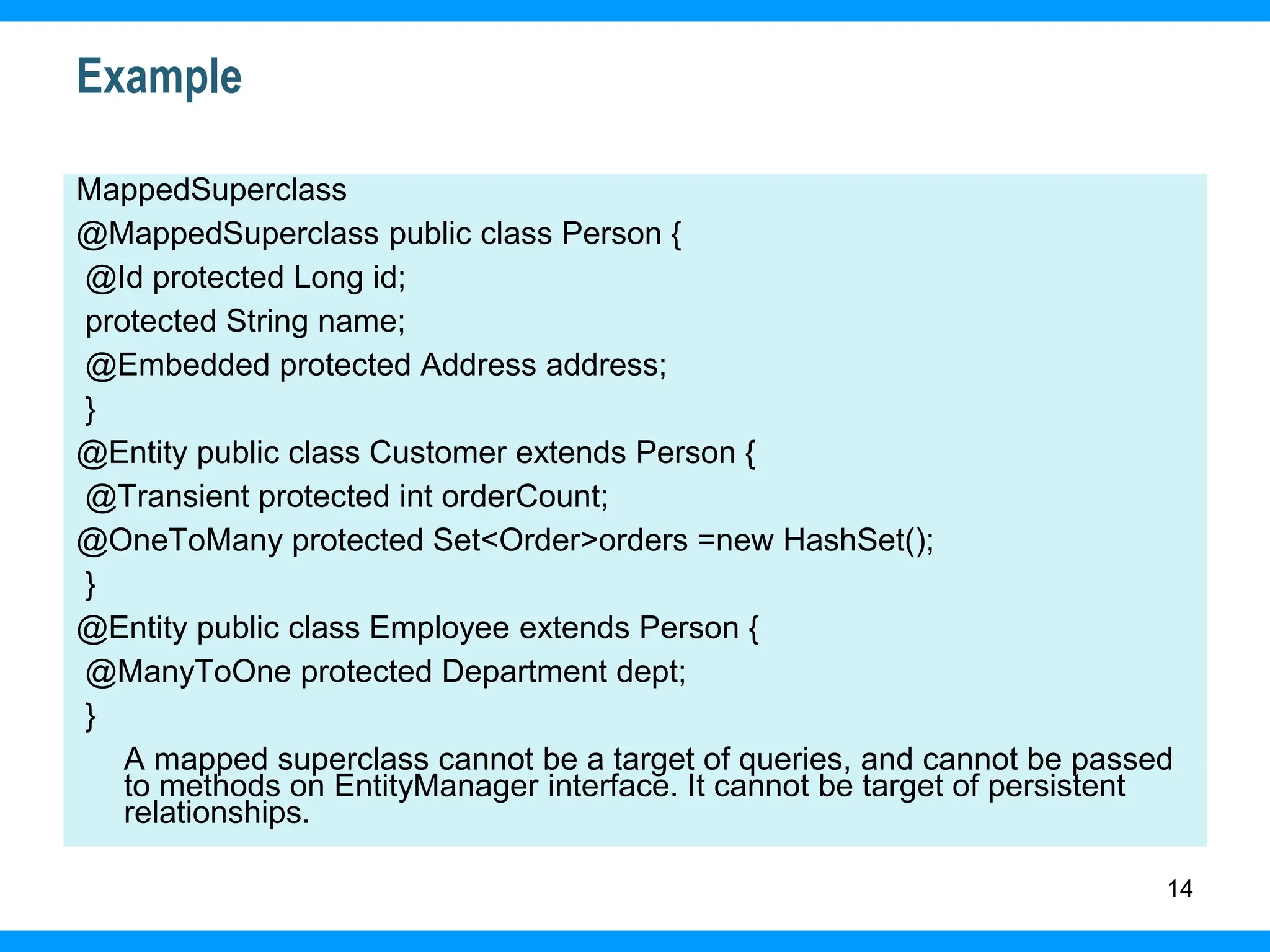 14
Example
MappedSuperclass
@MappedSuperclass public class Person {
@Id protected Long id;
protected String name;
@Embedded protected Address address;
}
@Entity public class Customer extends Person {
@Transient protected int orderCount;
@OneToMany protected Set<Order>orders =new HashSet();
}
@Entity public class Employee extends Person {
@ManyToOne protected Department dept;
}
A mapped superclass cannot be a target of queries, and cannot be passed
to methods on EntityManager interface. It cannot be target of persistent
relationships.
 