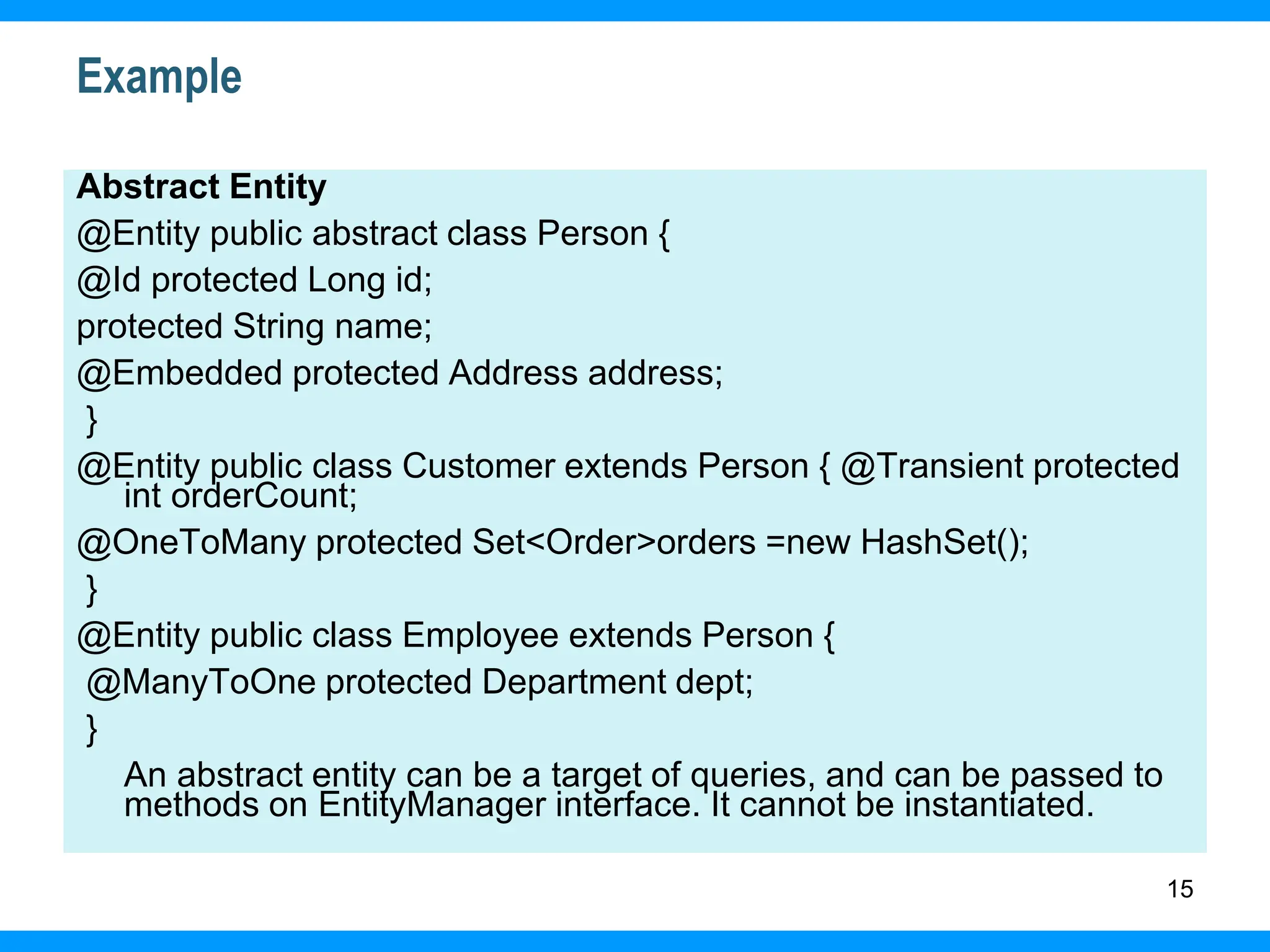 15
Example
Abstract Entity
@Entity public abstract class Person {
@Id protected Long id;
protected String name;
@Embedded protected Address address;
}
@Entity public class Customer extends Person { @Transient protected
int orderCount;
@OneToMany protected Set<Order>orders =new HashSet();
}
@Entity public class Employee extends Person {
@ManyToOne protected Department dept;
}
An abstract entity can be a target of queries, and can be passed to
methods on EntityManager interface. It cannot be instantiated.
 