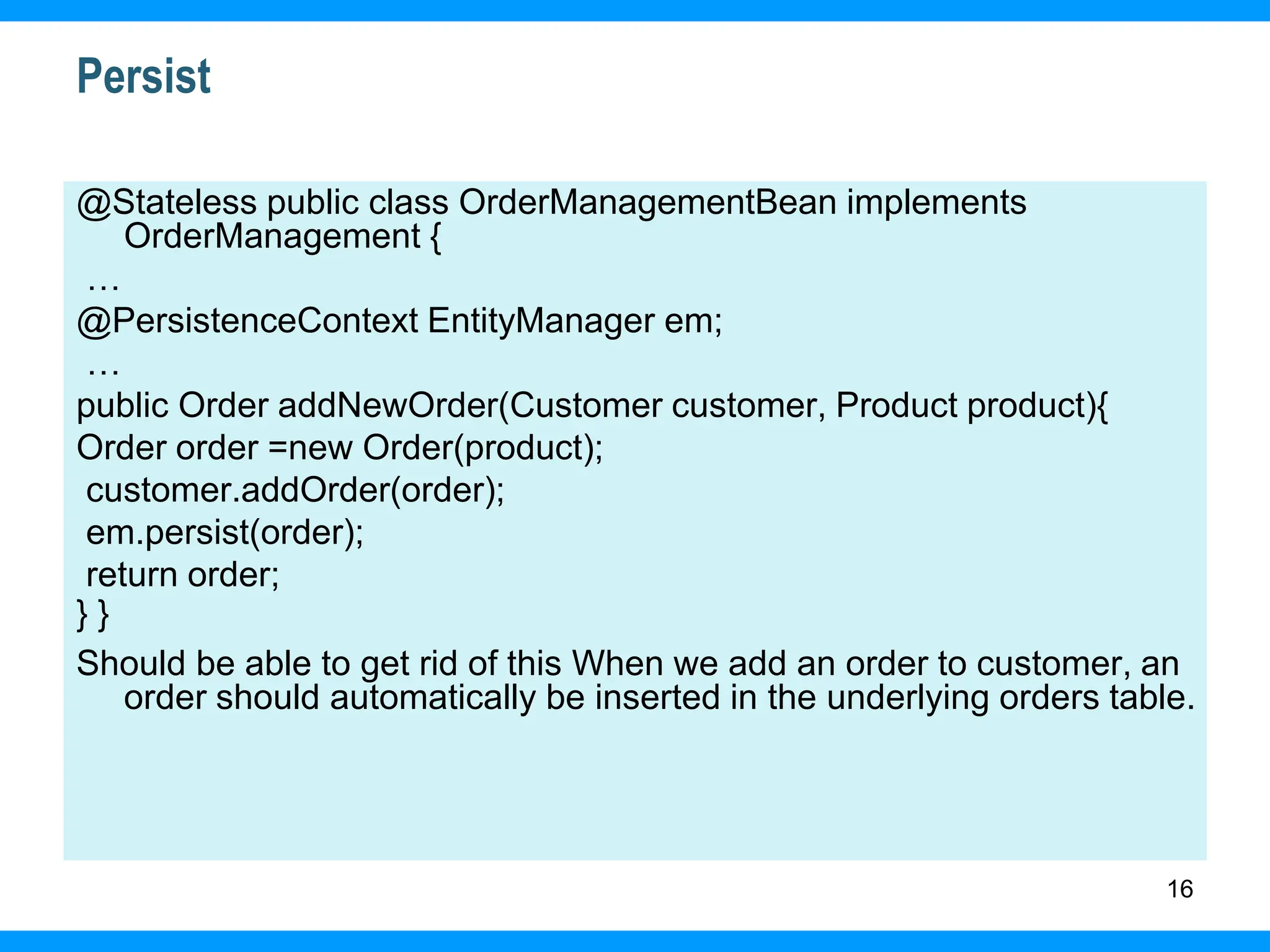 16
Persist
@Stateless public class OrderManagementBean implements
OrderManagement {
…
@PersistenceContext EntityManager em;
…
public Order addNewOrder(Customer customer, Product product){
Order order =new Order(product);
customer.addOrder(order);
em.persist(order);
return order;
} }
Should be able to get rid of this When we add an order to customer, an
order should automatically be inserted in the underlying orders table.
 