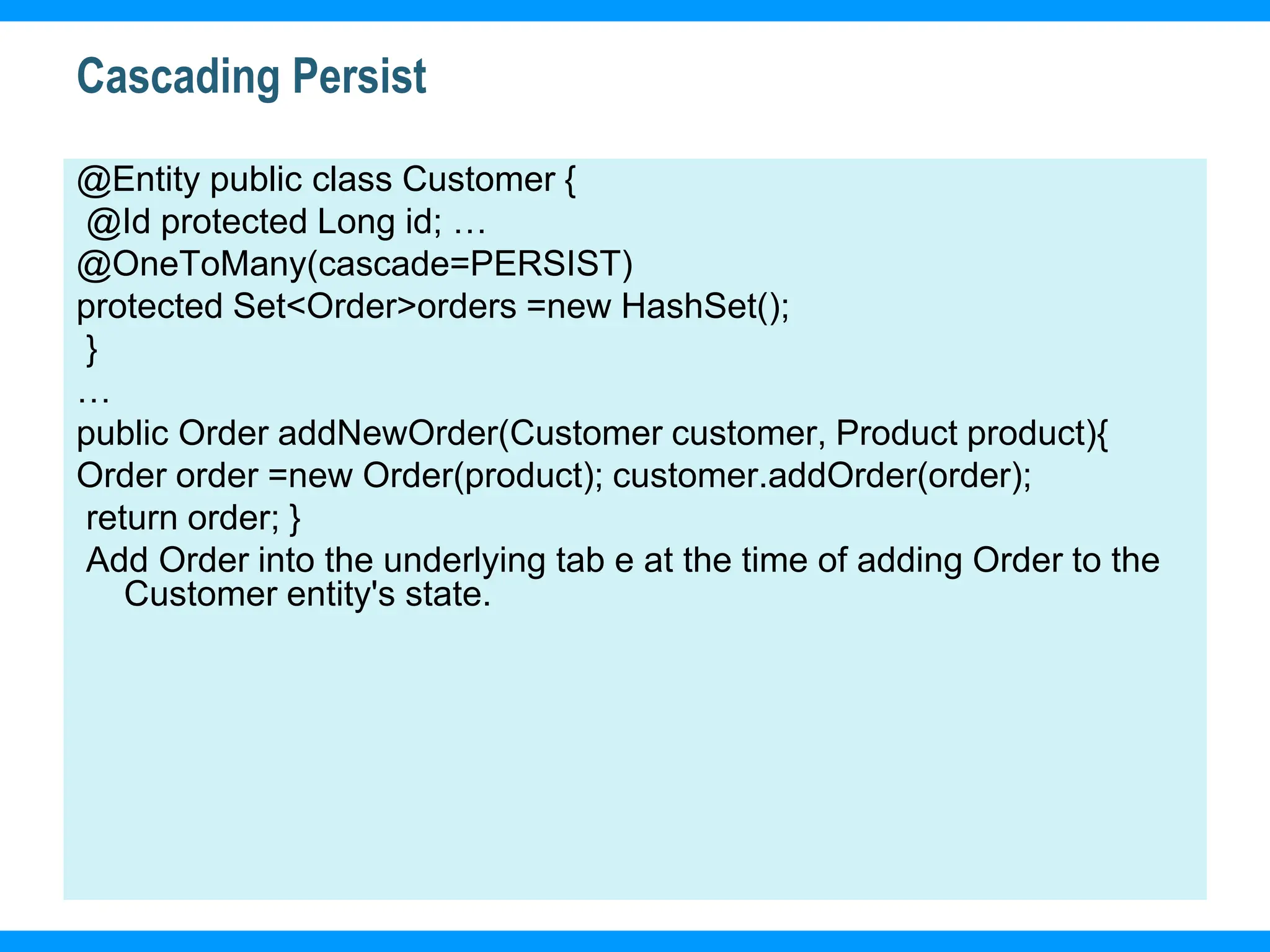17
Cascading Persist
@Entity public class Customer {
@Id protected Long id; …
@OneToMany(cascade=PERSIST)
protected Set<Order>orders =new HashSet();
}
…
public Order addNewOrder(Customer customer, Product product){
Order order =new Order(product); customer.addOrder(order);
return order; }
Add Order into the underlying tab e at the time of adding Order to the
Customer entity's state.
 