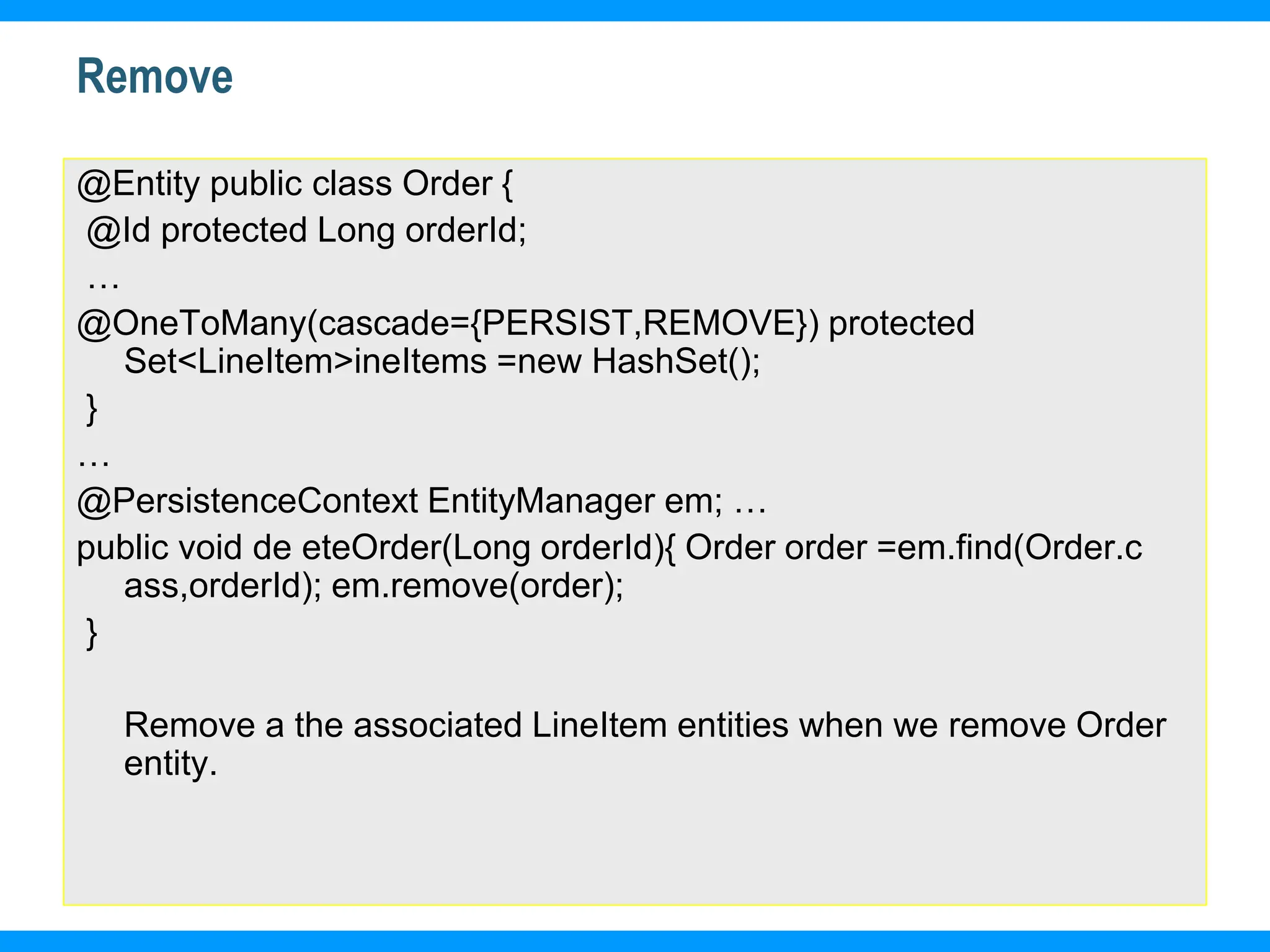 18
Remove
@Entity public class Order {
@Id protected Long orderId;
…
@OneToMany(cascade={PERSIST,REMOVE}) protected
Set<LineItem>ineItems =new HashSet();
}
…
@PersistenceContext EntityManager em; …
public void de eteOrder(Long orderId){ Order order =em.find(Order.c
ass,orderId); em.remove(order);
}
Remove a the associated LineItem entities when we remove Order
entity.
 