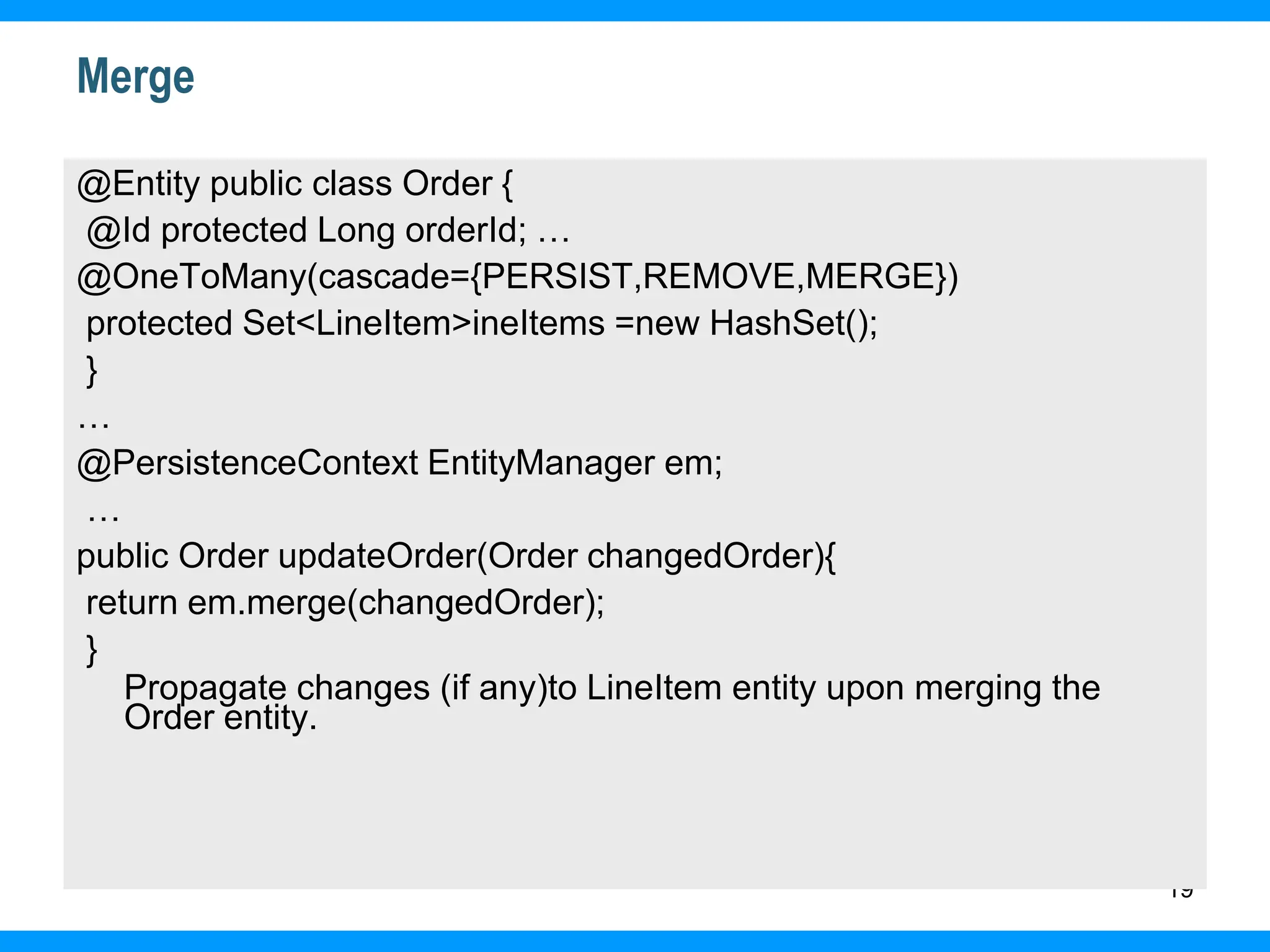 19
Merge
@Entity public class Order {
@Id protected Long orderId; …
@OneToMany(cascade={PERSIST,REMOVE,MERGE})
protected Set<LineItem>ineItems =new HashSet();
}
…
@PersistenceContext EntityManager em;
…
public Order updateOrder(Order changedOrder){
return em.merge(changedOrder);
}
Propagate changes (if any)to LineItem entity upon merging the
Order entity.
 